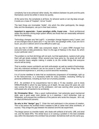 complexity has to be achieved rather slowly, the relations between its parts and the parts
themselves cannot be written in stone too quickly.

At the same time, the complexity is all there, for whoever wants or can dig deep enough.
It exists as a mass of "maybes", not as "musts".

The best things are incomplete "shells", into which the other participants, the design
folks and the developers, can put in their best notions.

Important to appreciate - 3-year paradigm shifts, 6-year eras : Good architectural
styles (the decision driving large system efforts) are those that can reasonably withstand
the flux of technology.

Technology changes very fast (ugh!!) - a paradigm change happens every 3 years, and
an era changes every 6 years (era == my own term, two paradigm shifts, if you are not in
touch, you are in oblivion and it is too difficult to catch up).

Lets say that in 2000, JDBC was everyone's staple. In 3 years ORM changed how
everyone looks at data persistence. Now it is the age of Hadoop in the cloud. So which
is your particular cave ?

The problem is not that old things will not work, but that applications, systems built using
them will get slowly isolated. When several eras have gone by, the great old stuff will
now become heavy weights making it unable to do the nimble things that everyone
around will be doing.

That is another reason architect's are both enthusiastic as well as careful of technology.
And why individual architect's can be too prone to "push" only those things they have
had personal experience in, and why a council becomes necessary.

It is of course needless to state that an evolutionary progression of knowledge, right up
to the here-and-now, is a necessary toolkit for every architect, excluding nothing by
personal preferences, including as much as is humanly possible.

[P.S : An architect of my acquaintance had to take a 15 day vacation, just to study
ORM/JPA/EJB3 in which he was feeling out of depth. He was about 50 years old, and
was cursing the day he took up this profession, and was warning other young techie
enthusiasts who all wanted to be architects].

Sir Christopher Wren : Was a good mathematician, had extremely good mechanical
skills, was a good water color painter (or is it sketches, I don't remember, look up
Wikipedia), and enjoyed the confidence of the patrons who wrote the cheques. All in all,
an ideal architectural scenario.

So who is this "design" guy ? : Enter the next participant in the process of creation.
This is the person the architect finds it easiest to talk to (other than other architects, of
course). They bridge the gap between the abstract and the lab experiment.

The design person is a terrible realist, who deals with artifacts of all sorts, UML and what
not, and the latest APIs. The whole focus is on solving a problem in the best available
way within the description the architect has provided. Sometimes both are the same guy.
 