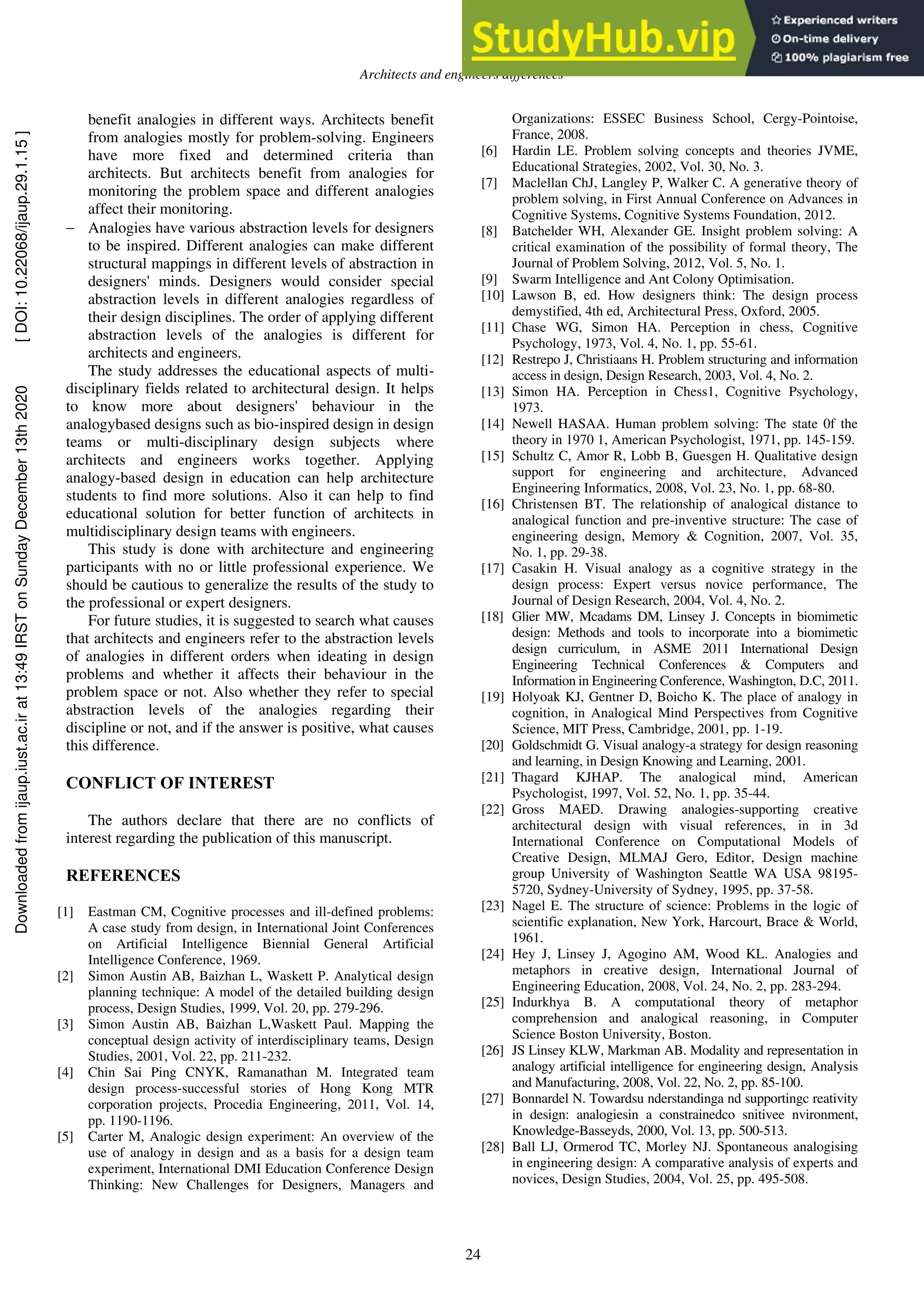 Architects and engineers differences
24
benefit analogies in different ways. Architects benefit
from analogies mostly for problem-solving. Engineers
have more fixed and determined criteria than
architects. But architects benefit from analogies for
monitoring the problem space and different analogies
affect their monitoring.
 Analogies have various abstraction levels for designers
to be inspired. Different analogies can make different
structural mappings in different levels of abstraction in
designers' minds. Designers would consider special
abstraction levels in different analogies regardless of
their design disciplines. The order of applying different
abstraction levels of the analogies is different for
architects and engineers.
The study addresses the educational aspects of multi-
disciplinary fields related to architectural design. It helps
to know more about designers' behaviour in the
analogybased designs such as bio-inspired design in design
teams or multi-disciplinary design subjects where
architects and engineers works together. Applying
analogy-based design in education can help architecture
students to find more solutions. Also it can help to find
educational solution for better function of architects in
multidisciplinary design teams with engineers.
This study is done with architecture and engineering
participants with no or little professional experience. We
should be cautious to generalize the results of the study to
the professional or expert designers.
For future studies, it is suggested to search what causes
that architects and engineers refer to the abstraction levels
of analogies in different orders when ideating in design
problems and whether it affects their behaviour in the
problem space or not. Also whether they refer to special
abstraction levels of the analogies regarding their
discipline or not, and if the answer is positive, what causes
this difference.
CONFLICT OF INTEREST
The authors declare that there are no conflicts of
interest regarding the publication of this manuscript.
REFERENCES
[1] Eastman CM, Cognitive processes and ill-defined problems:
A case study from design, in International Joint Conferences
on Artificial Intelligence Biennial General Artificial
Intelligence Conference, 1969.
[2] Simon Austin AB, Baizhan L, Waskett P. Analytical design
planning technique: A model of the detailed building design
process, Design Studies, 1999, Vol. 20, pp. 279-296.
[3] Simon Austin AB, Baizhan L,Waskett Paul. Mapping the
conceptual design activity of interdisciplinary teams, Design
Studies, 2001, Vol. 22, pp. 211-232.
[4] Chin Sai Ping CNYK, Ramanathan M. Integrated team
design process-successful stories of Hong Kong MTR
corporation projects, Procedia Engineering, 2011, Vol. 14,
pp. 1190-1196.
[5] Carter M, Analogic design experiment: An overview of the
use of analogy in design and as a basis for a design team
experiment, International DMI Education Conference Design
Thinking: New Challenges for Designers, Managers and
Organizations: ESSEC Business School, Cergy-Pointoise,
France, 2008.
[6] Hardin LE. Problem solving concepts and theories JVME,
Educational Strategies, 2002, Vol. 30, No. 3.
[7] Maclellan ChJ, Langley P, Walker C. A generative theory of
problem solving, in First Annual Conference on Advances in
Cognitive Systems, Cognitive Systems Foundation, 2012.
[8] Batchelder WH, Alexander GE. Insight problem solving: A
critical examination of the possibility of formal theory, The
Journal of Problem Solving, 2012, Vol. 5, No. 1.
[9] Swarm Intelligence and Ant Colony Optimisation.
[10] Lawson B, ed. How designers think: The design process
demystified, 4th ed, Architectural Press, Oxford, 2005.
[11] Chase WG, Simon HA. Perception in chess, Cognitive
Psychology, 1973, Vol. 4, No. 1, pp. 55-61.
[12] Restrepo J, Christiaans H. Problem structuring and information
access in design, Design Research, 2003, Vol. 4, No. 2.
[13] Simon HA. Perception in Chess1, Cognitive Psychology,
1973.
[14] Newell HASAA. Human problem solving: The state 0f the
theory in 1970 1, American Psychologist, 1971, pp. 145-159.
[15] Schultz C, Amor R, Lobb B, Guesgen H. Qualitative design
support for engineering and architecture, Advanced
Engineering Informatics, 2008, Vol. 23, No. 1, pp. 68-80.
[16] Christensen BT. The relationship of analogical distance to
analogical function and pre-inventive structure: The case of
engineering design, Memory & Cognition, 2007, Vol. 35,
No. 1, pp. 29-38.
[17] Casakin H. Visual analogy as a cognitive strategy in the
design process: Expert versus novice performance, The
Journal of Design Research, 2004, Vol. 4, No. 2.
[18] Glier MW, Mcadams DM, Linsey J. Concepts in biomimetic
design: Methods and tools to incorporate into a biomimetic
design curriculum, in ASME 2011 International Design
Engineering Technical Conferences & Computers and
Information in Engineering Conference, Washington, D.C, 2011.
[19] Holyoak KJ, Gentner D, Boicho K. The place of analogy in
cognition, in Analogical Mind Perspectives from Cognitive
Science, MIT Press, Cambridge, 2001, pp. 1-19.
[20] Goldschmidt G. Visual analogy-a strategy for design reasoning
and learning, in Design Knowing and Learning, 2001.
[21] Thagard KJHAP. The analogical mind, American
Psychologist, 1997, Vol. 52, No. 1, pp. 35-44.
[22] Gross MAED. Drawing analogies-supporting creative
architectural design with visual references, in in 3d
International Conference on Computational Models of
Creative Design, MLMAJ Gero, Editor, Design machine
group University of Washington Seattle WA USA 98195-
5720, Sydney-University of Sydney, 1995, pp. 37-58.
[23] Nagel E. The structure of science: Problems in the logic of
scientific explanation, New York, Harcourt, Brace & World,
1961.
[24] Hey J, Linsey J, Agogino AM, Wood KL. Analogies and
metaphors in creative design, International Journal of
Engineering Education, 2008, Vol. 24, No. 2, pp. 283-294.
[25] Indurkhya B. A computational theory of metaphor
comprehension and analogical reasoning, in Computer
Science Boston University, Boston.
[26] JS Linsey KLW, Markman AB. Modality and representation in
analogy artificial intelligence for engineering design, Analysis
and Manufacturing, 2008, Vol. 22, No. 2, pp. 85-100.
[27] Bonnardel N. Towardsu nderstandinga nd supportingc reativity
in design: analogiesin a constrainedco snitivee nvironment,
Knowledge-Basseyds, 2000, Vol. 13, pp. 500-513.
[28] Ball LJ, Ormerod TC, Morley NJ. Spontaneous analogising
in engineering design: A comparative analysis of experts and
novices, Design Studies, 2004, Vol. 25, pp. 495-508.
Downloaded
from
ijaup.iust.ac.ir
at
13:49
IRST
on
Sunday
December
13th
2020
[
DOI:
10.22068/ijaup.29.1.15
]
 