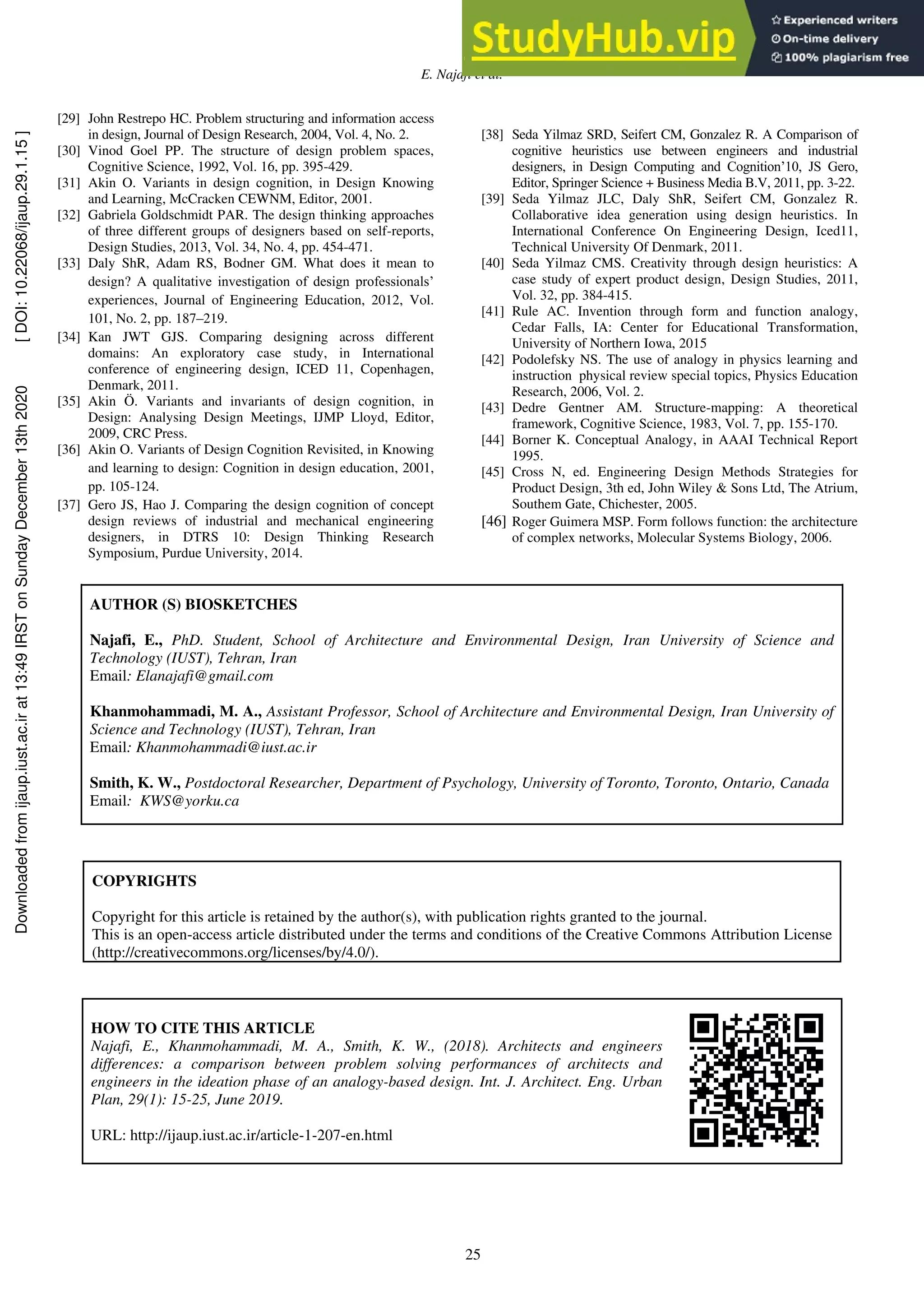 E. Najafi et al.
25
[29] John Restrepo HC. Problem structuring and information access
in design, Journal of Design Research, 2004, Vol. 4, No. 2.
[30] Vinod Goel PP. The structure of design problem spaces,
Cognitive Science, 1992, Vol. 16, pp. 395-429.
[31] Akin O. Variants in design cognition, in Design Knowing
and Learning, McCracken CEWNM, Editor, 2001.
[32] Gabriela Goldschmidt PAR. The design thinking approaches
of three different groups of designers based on self-reports,
Design Studies, 2013, Vol. 34, No. 4, pp. 454-471.
[33] Daly ShR, Adam RS, Bodner GM. What does it mean to
design? A qualitative investigation of design professionals’
experiences, Journal of Engineering Education, 2012, Vol.
101, No. 2, pp. 187–219.
[34] Kan JWT GJS. Comparing designing across different
domains: An exploratory case study, in International
conference of engineering design, ICED 11, Copenhagen,
Denmark, 2011.
[35] Akin Ö. Variants and invariants of design cognition, in
Design: Analysing Design Meetings, IJMP Lloyd, Editor,
2009, CRC Press.
[36] Akin O. Variants of Design Cognition Revisited, in Knowing
and learning to design: Cognition in design education, 2001,
pp. 105-124.
[37] Gero JS, Hao J. Comparing the design cognition of concept
design reviews of industrial and mechanical engineering
designers, in DTRS 10: Design Thinking Research
Symposium, Purdue University, 2014.
[38] Seda Yilmaz SRD, Seifert CM, Gonzalez R. A Comparison of
cognitive heuristics use between engineers and industrial
designers, in Design Computing and Cognition’10, JS Gero,
Editor, Springer Science + Business Media B.V, 2011, pp. 3-22.
[39] Seda Yilmaz JLC, Daly ShR, Seifert CM, Gonzalez R.
Collaborative idea generation using design heuristics. In
International Conference On Engineering Design, Iced11,
Technical University Of Denmark, 2011.
[40] Seda Yilmaz CMS. Creativity through design heuristics: A
case study of expert product design, Design Studies, 2011,
Vol. 32, pp. 384-415.
[41] Rule AC. Invention through form and function analogy,
Cedar Falls, IA: Center for Educational Transformation,
University of Northern Iowa, 2015
[42] Podolefsky NS. The use of analogy in physics learning and
instruction physical review special topics, Physics Education
Research, 2006, Vol. 2.
[43] Dedre Gentner AM. Structure-mapping: A theoretical
framework, Cognitive Science, 1983, Vol. 7, pp. 155-170.
[44] Borner K. Conceptual Analogy, in AAAI Technical Report
1995.
[45] Cross N, ed. Engineering Design Methods Strategies for
Product Design, 3th ed, John Wiley & Sons Ltd, The Atrium,
Southem Gate, Chichester, 2005.
[46] Roger Guimera MSP. Form follows function: the architecture
of complex networks, Molecular Systems Biology, 2006.
COPYRIGHTS
Copyright for this article is retained by the author(s), with publication rights granted to the journal.
This is an open-access article distributed under the terms and conditions of the Creative Commons Attribution License
(http://creativecommons.org/licenses/by/4.0/).
HOW TO CITE THIS ARTICLE
Najafi, E., Khanmohammadi, M. A., Smith, K. W., (2018). Architects and engineers
differences: a comparison between problem solving performances of architects and
engineers in the ideation phase of an analogy-based design. Int. J. Architect. Eng. Urban
Plan, 29(1): 15-25, June 2019.
URL: http://ijaup.iust.ac.ir/article-1-207-en.html
AUTHOR (S) BIOSKETCHES
Najafi, E., PhD. Student, School of Architecture and Environmental Design, Iran University of Science and
Technology (IUST), Tehran, Iran
Email: Elanajafi@gmail.com
Khanmohammadi, M. A., Assistant Professor, School of Architecture and Environmental Design, Iran University of
Science and Technology (IUST), Tehran, Iran
Email: Khanmohammadi@iust.ac.ir
Smith, K. W., Postdoctoral Researcher, Department of Psychology, University of Toronto, Toronto, Ontario, Canada
Email: KWS@yorku.ca
Downloaded
from
ijaup.iust.ac.ir
at
13:49
IRST
on
Sunday
December
13th
2020
[
DOI:
10.22068/ijaup.29.1.15
]
 