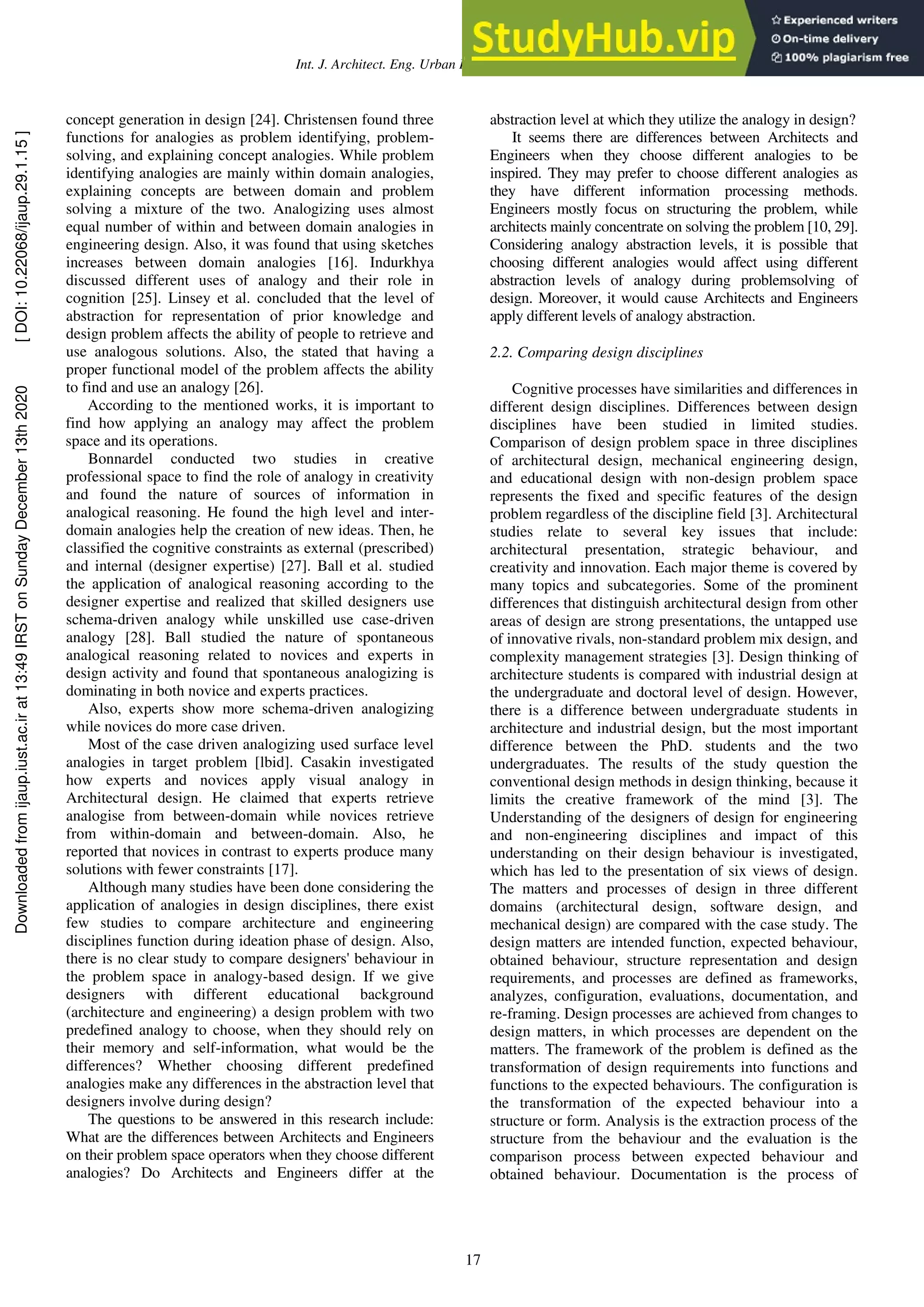Int. J. Architect. Eng. Urban Plan, 29(1): 15-25, June 2019
17
concept generation in design [24]. Christensen found three
functions for analogies as problem identifying, problem-
solving, and explaining concept analogies. While problem
identifying analogies are mainly within domain analogies,
explaining concepts are between domain and problem
solving a mixture of the two. Analogizing uses almost
equal number of within and between domain analogies in
engineering design. Also, it was found that using sketches
increases between domain analogies [16]. Indurkhya
discussed different uses of analogy and their role in
cognition [25]. Linsey et al. concluded that the level of
abstraction for representation of prior knowledge and
design problem affects the ability of people to retrieve and
use analogous solutions. Also, the stated that having a
proper functional model of the problem affects the ability
to find and use an analogy [26].
According to the mentioned works, it is important to
find how applying an analogy may affect the problem
space and its operations.
Bonnardel conducted two studies in creative
professional space to find the role of analogy in creativity
and found the nature of sources of information in
analogical reasoning. He found the high level and inter-
domain analogies help the creation of new ideas. Then, he
classified the cognitive constraints as external (prescribed)
and internal (designer expertise) [27]. Ball et al. studied
the application of analogical reasoning according to the
designer expertise and realized that skilled designers use
schema-driven analogy while unskilled use case-driven
analogy [28]. Ball studied the nature of spontaneous
analogical reasoning related to novices and experts in
design activity and found that spontaneous analogizing is
dominating in both novice and experts practices.
Also, experts show more schema-driven analogizing
while novices do more case driven.
Most of the case driven analogizing used surface level
analogies in target problem [lbid]. Casakin investigated
how experts and novices apply visual analogy in
Architectural design. He claimed that experts retrieve
analogise from between-domain while novices retrieve
from within-domain and between-domain. Also, he
reported that novices in contrast to experts produce many
solutions with fewer constraints [17].
Although many studies have been done considering the
application of analogies in design disciplines, there exist
few studies to compare architecture and engineering
disciplines function during ideation phase of design. Also,
there is no clear study to compare designers' behaviour in
the problem space in analogy-based design. If we give
designers with different educational background
(architecture and engineering) a design problem with two
predefined analogy to choose, when they should rely on
their memory and self-information, what would be the
differences? Whether choosing different predefined
analogies make any differences in the abstraction level that
designers involve during design?
The questions to be answered in this research include:
What are the differences between Architects and Engineers
on their problem space operators when they choose different
analogies? Do Architects and Engineers differ at the
abstraction level at which they utilize the analogy in design?
It seems there are differences between Architects and
Engineers when they choose different analogies to be
inspired. They may prefer to choose different analogies as
they have different information processing methods.
Engineers mostly focus on structuring the problem, while
architects mainly concentrate on solving the problem [10, 29].
Considering analogy abstraction levels, it is possible that
choosing different analogies would affect using different
abstraction levels of analogy during problemsolving of
design. Moreover, it would cause Architects and Engineers
apply different levels of analogy abstraction.
2.2. Comparing design disciplines
Cognitive processes have similarities and differences in
different design disciplines. Differences between design
disciplines have been studied in limited studies.
Comparison of design problem space in three disciplines
of architectural design, mechanical engineering design,
and educational design with non-design problem space
represents the fixed and specific features of the design
problem regardless of the discipline field [3]. Architectural
studies relate to several key issues that include:
architectural presentation, strategic behaviour, and
creativity and innovation. Each major theme is covered by
many topics and subcategories. Some of the prominent
differences that distinguish architectural design from other
areas of design are strong presentations, the untapped use
of innovative rivals, non-standard problem mix design, and
complexity management strategies [3]. Design thinking of
architecture students is compared with industrial design at
the undergraduate and doctoral level of design. However,
there is a difference between undergraduate students in
architecture and industrial design, but the most important
difference between the PhD. students and the two
undergraduates. The results of the study question the
conventional design methods in design thinking, because it
limits the creative framework of the mind [3]. The
Understanding of the designers of design for engineering
and non-engineering disciplines and impact of this
understanding on their design behaviour is investigated,
which has led to the presentation of six views of design.
The matters and processes of design in three different
domains (architectural design, software design, and
mechanical design) are compared with the case study. The
design matters are intended function, expected behaviour,
obtained behaviour, structure representation and design
requirements, and processes are defined as frameworks,
analyzes, configuration, evaluations, documentation, and
re-framing. Design processes are achieved from changes to
design matters, in which processes are dependent on the
matters. The framework of the problem is defined as the
transformation of design requirements into functions and
functions to the expected behaviours. The configuration is
the transformation of the expected behaviour into a
structure or form. Analysis is the extraction process of the
structure from the behaviour and the evaluation is the
comparison process between expected behaviour and
obtained behaviour. Documentation is the process of
Downloaded
from
ijaup.iust.ac.ir
at
13:49
IRST
on
Sunday
December
13th
2020
[
DOI:
10.22068/ijaup.29.1.15
]
 