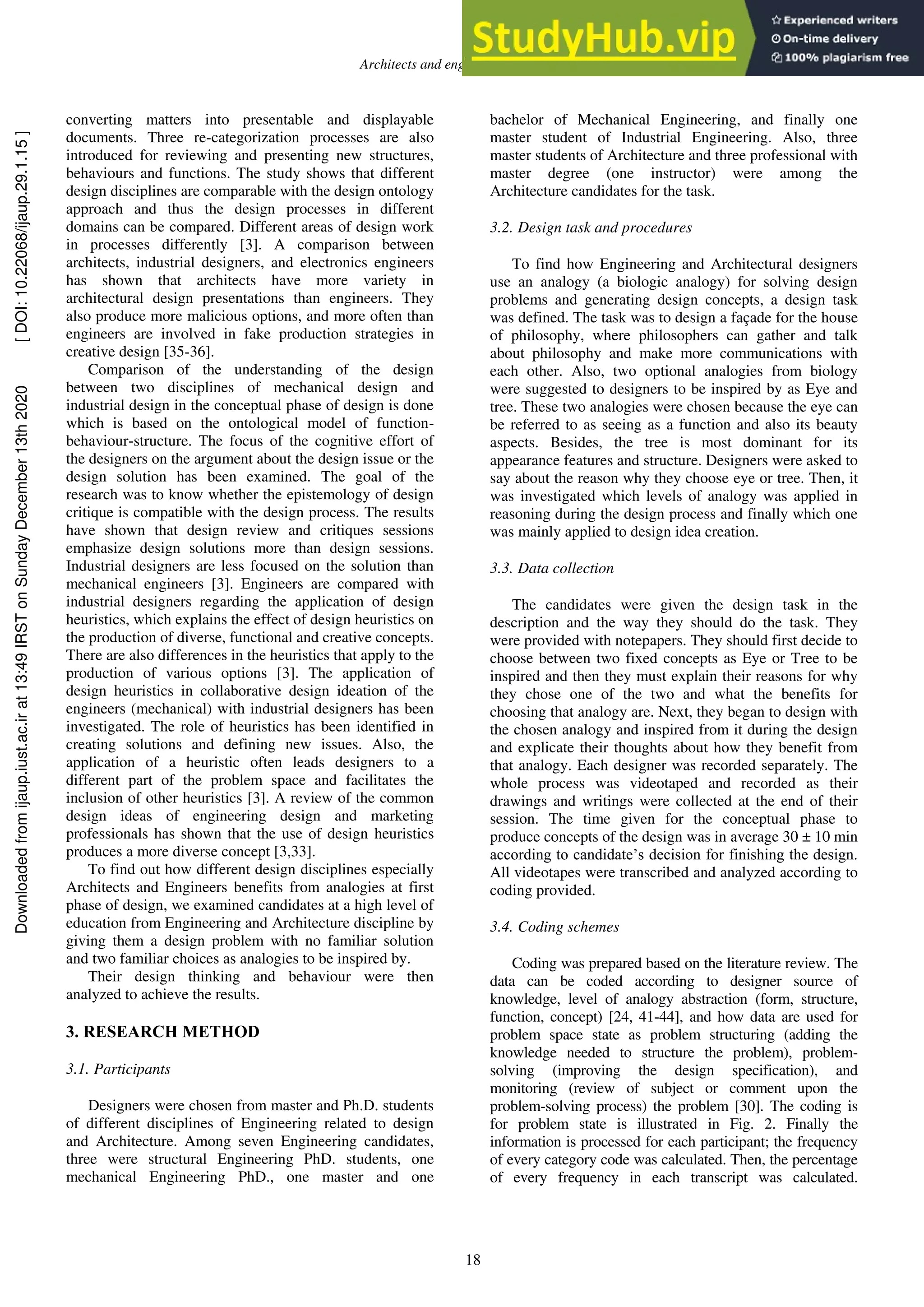Architects and engineers differences
18
converting matters into presentable and displayable
documents. Three re-categorization processes are also
introduced for reviewing and presenting new structures,
behaviours and functions. The study shows that different
design disciplines are comparable with the design ontology
approach and thus the design processes in different
domains can be compared. Different areas of design work
in processes differently [3]. A comparison between
architects, industrial designers, and electronics engineers
has shown that architects have more variety in
architectural design presentations than engineers. They
also produce more malicious options, and more often than
engineers are involved in fake production strategies in
creative design [35-36].
Comparison of the understanding of the design
between two disciplines of mechanical design and
industrial design in the conceptual phase of design is done
which is based on the ontological model of function-
behaviour-structure. The focus of the cognitive effort of
the designers on the argument about the design issue or the
design solution has been examined. The goal of the
research was to know whether the epistemology of design
critique is compatible with the design process. The results
have shown that design review and critiques sessions
emphasize design solutions more than design sessions.
Industrial designers are less focused on the solution than
mechanical engineers [3]. Engineers are compared with
industrial designers regarding the application of design
heuristics, which explains the effect of design heuristics on
the production of diverse, functional and creative concepts.
There are also differences in the heuristics that apply to the
production of various options [3]. The application of
design heuristics in collaborative design ideation of the
engineers (mechanical) with industrial designers has been
investigated. The role of heuristics has been identified in
creating solutions and defining new issues. Also, the
application of a heuristic often leads designers to a
different part of the problem space and facilitates the
inclusion of other heuristics [3]. A review of the common
design ideas of engineering design and marketing
professionals has shown that the use of design heuristics
produces a more diverse concept [3,33].
To find out how different design disciplines especially
Architects and Engineers benefits from analogies at first
phase of design, we examined candidates at a high level of
education from Engineering and Architecture discipline by
giving them a design problem with no familiar solution
and two familiar choices as analogies to be inspired by.
Their design thinking and behaviour were then
analyzed to achieve the results.
3. RESEARCH METHOD
3.1. Participants
Designers were chosen from master and Ph.D. students
of different disciplines of Engineering related to design
and Architecture. Among seven Engineering candidates,
three were structural Engineering PhD. students, one
mechanical Engineering PhD., one master and one
bachelor of Mechanical Engineering, and finally one
master student of Industrial Engineering. Also, three
master students of Architecture and three professional with
master degree (one instructor) were among the
Architecture candidates for the task.
3.2. Design task and procedures
To find how Engineering and Architectural designers
use an analogy (a biologic analogy) for solving design
problems and generating design concepts, a design task
was defined. The task was to design a façade for the house
of philosophy, where philosophers can gather and talk
about philosophy and make more communications with
each other. Also, two optional analogies from biology
were suggested to designers to be inspired by as Eye and
tree. These two analogies were chosen because the eye can
be referred to as seeing as a function and also its beauty
aspects. Besides, the tree is most dominant for its
appearance features and structure. Designers were asked to
say about the reason why they choose eye or tree. Then, it
was investigated which levels of analogy was applied in
reasoning during the design process and finally which one
was mainly applied to design idea creation.
3.3. Data collection
The candidates were given the design task in the
description and the way they should do the task. They
were provided with notepapers. They should first decide to
choose between two fixed concepts as Eye or Tree to be
inspired and then they must explain their reasons for why
they chose one of the two and what the benefits for
choosing that analogy are. Next, they began to design with
the chosen analogy and inspired from it during the design
and explicate their thoughts about how they benefit from
that analogy. Each designer was recorded separately. The
whole process was videotaped and recorded as their
drawings and writings were collected at the end of their
session. The time given for the conceptual phase to
produce concepts of the design was in average 30 ± 10 min
according to candidate’s decision for finishing the design.
All videotapes were transcribed and analyzed according to
coding provided.
3.4. Coding schemes
Coding was prepared based on the literature review. The
data can be coded according to designer source of
knowledge, level of analogy abstraction (form, structure,
function, concept) [24, 41-44], and how data are used for
problem space state as problem structuring (adding the
knowledge needed to structure the problem), problem-
solving (improving the design specification), and
monitoring (review of subject or comment upon the
problem-solving process) the problem [30]. The coding is
for problem state is illustrated in Fig. 2. Finally the
information is processed for each participant; the frequency
of every category code was calculated. Then, the percentage
of every frequency in each transcript was calculated.
Downloaded
from
ijaup.iust.ac.ir
at
13:49
IRST
on
Sunday
December
13th
2020
[
DOI:
10.22068/ijaup.29.1.15
]
 