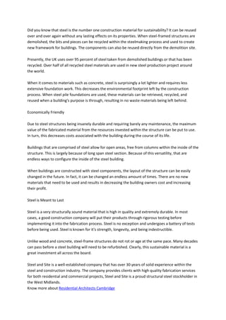 Did you know that steel is the number one construction material for sustainability? It can be reused
over and over again without any lasting effects on its properties. When steel-framed structures are
demolished, the bits and pieces can be recycled within the steelmaking process and used to create
new framework for buildings. The components can also be reused directly from the demolition site.
Presently, the UK uses over 95 percent of steel taken from demolished buildings or that has been
recycled. Over half of all recycled steel materials are used in new steel production project around
the world.
When it comes to materials such as concrete, steel is surprisingly a lot lighter and requires less
extensive foundation work. This decreases the environmental footprint left by the construction
process. When steel pile foundations are used, these materials can be retrieved, recycled, and
reused when a building's purpose is through, resulting in no waste materials being left behind.
Economically Friendly
Due to steel structures being insanely durable and requiring barely any maintenance, the maximum
value of the fabricated material from the resources invested within the structure can be put to use.
In turn, this decreases costs associated with the building during the course of its life.
Buildings that are comprised of steel allow for open areas, free from columns within the inside of the
structure. This is largely because of long span steel section. Because of this versatility, that are
endless ways to configure the inside of the steel building.
When buildings are constructed with steel components, the layout of the structure can be easily
changed in the future. In fact, it can be changed an endless amount of times. There are no new
materials that need to be used and results in decreasing the building owners cost and increasing
their profit.
Steel is Meant to Last
Steel is a very structurally sound material that is high in quality and extremely durable. In most
cases, a good construction company will put their products through rigorous testing before
implementing it into the fabrication process. Steel is no exception and undergoes a battery of tests
before being used. Steel is known for it's strength, longevity, and being indestructible.
Unlike wood and concrete, steel-frame structures do not rot or age at the same pace. Many decades
can pass before a steel building will need to be refurbished. Clearly, this sustainable material is a
great investment all across the board.
Steel and Site is a well-established company that has over 30 years of solid experience within the
steel and construction industry. The company provides clients with high quality fabrication services
for both residential and commercial projects, Steel and Site is a proud structural steel stockholder in
the West Midlands.
Know more about Residential Architects Cambridge
 