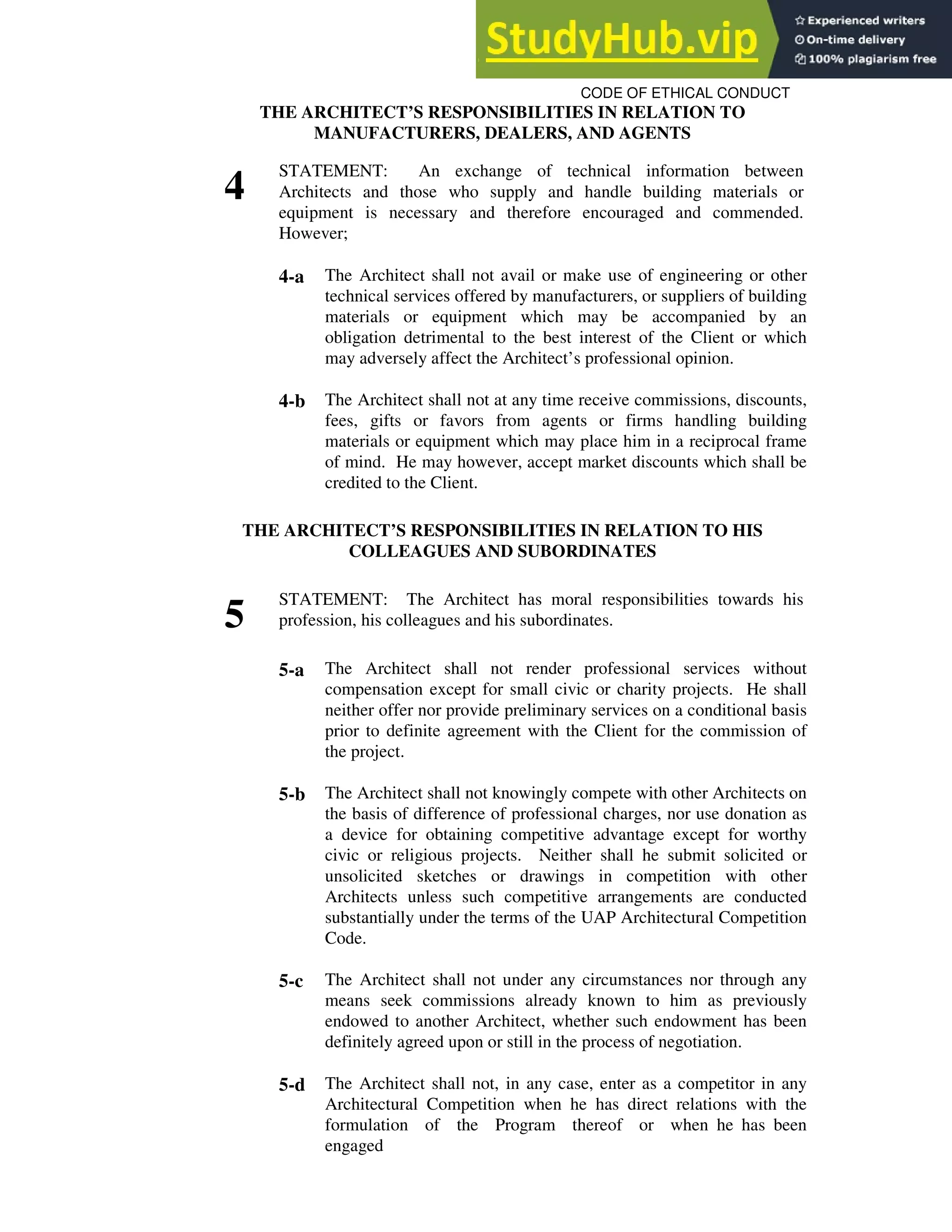 CODE OF ETHICAL CONDUCT
THE ARCHITECT’S RESPONSIBILITIES IN RELATION TO
MANUFACTURERS, DEALERS, AND AGENTS
4
STATEMENT: An exchange of technical information between
Architects and those who supply and handle building materials or
equipment is necessary and therefore encouraged and commended.
However;
4-a The Architect shall not avail or make use of engineering or other
technical services offered by manufacturers, or suppliers of building
materials or equipment which may be accompanied by an
obligation detrimental to the best interest of the Client or which
may adversely affect the Architect’s professional opinion.
4-b The Architect shall not at any time receive commissions, discounts,
fees, gifts or favors from agents or firms handling building
materials or equipment which may place him in a reciprocal frame
of mind. He may however, accept market discounts which shall be
credited to the Client.
THE ARCHITECT’S RESPONSIBILITIES IN RELATION TO HIS
COLLEAGUES AND SUBORDINATES
5
STATEMENT: The Architect has moral responsibilities towards his
profession, his colleagues and his subordinates.
5-a The Architect shall not render professional services without
compensation except for small civic or charity projects. He shall
neither offer nor provide preliminary services on a conditional basis
prior to definite agreement with the Client for the commission of
the project.
5-b The Architect shall not knowingly compete with other Architects on
the basis of difference of professional charges, nor use donation as
a device for obtaining competitive advantage except for worthy
civic or religious projects. Neither shall he submit solicited or
unsolicited sketches or drawings in competition with other
Architects unless such competitive arrangements are conducted
substantially under the terms of the UAP Architectural Competition
Code.
5-c The Architect shall not under any circumstances nor through any
means seek commissions already known to him as previously
endowed to another Architect, whether such endowment has been
definitely agreed upon or still in the process of negotiation.
5-d The Architect shall not, in any case, enter as a competitor in any
Architectural Competition when he has direct relations with the
formulation of the Program thereof or when he has been
engaged
 