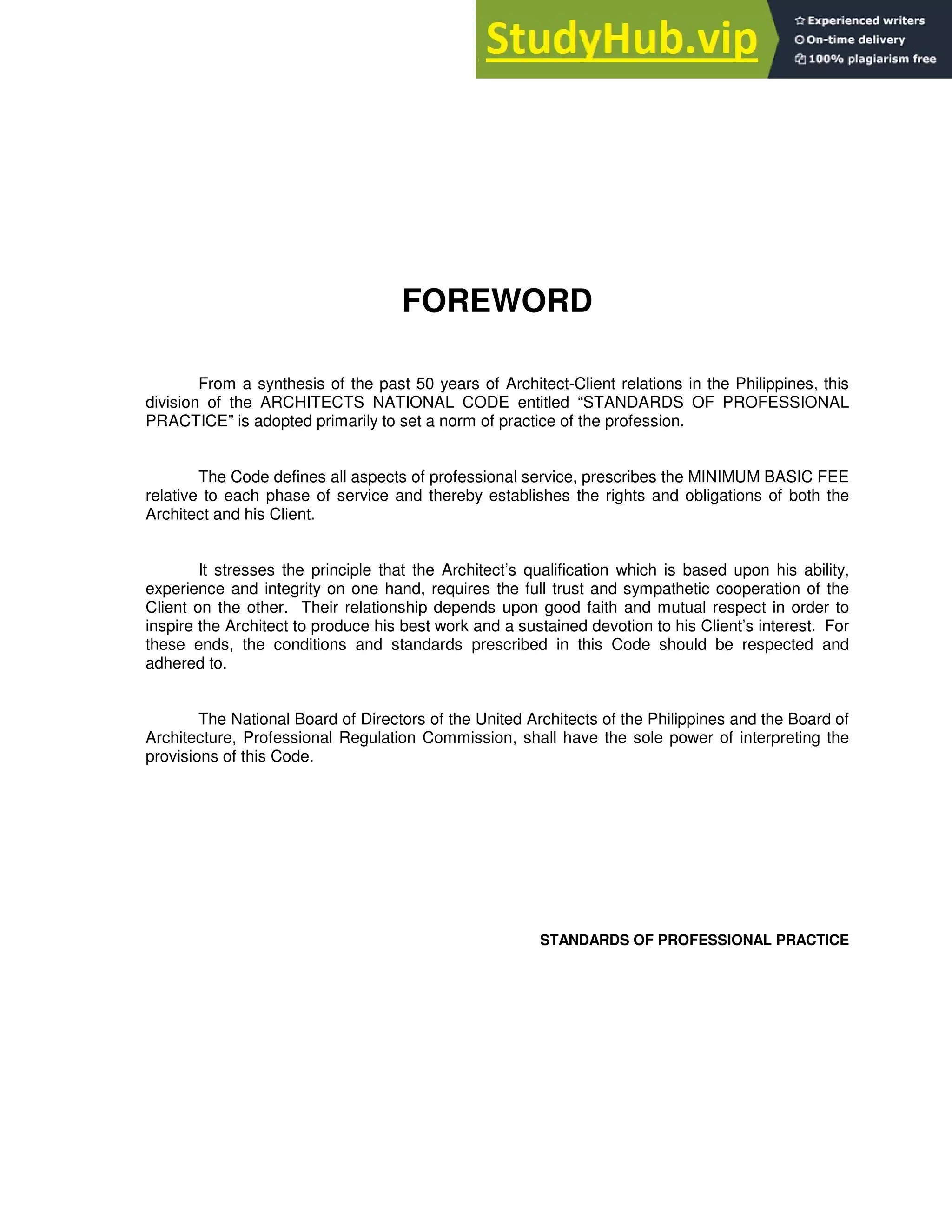 FOREWORD
From a synthesis of the past 50 years of Architect-Client relations in the Philippines, this
division of the ARCHITECTS NATIONAL CODE entitled “STANDARDS OF PROFESSIONAL
PRACTICE” is adopted primarily to set a norm of practice of the profession.
The Code defines all aspects of professional service, prescribes the MINIMUM BASIC FEE
relative to each phase of service and thereby establishes the rights and obligations of both the
Architect and his Client.
It stresses the principle that the Architect’s qualification which is based upon his ability,
experience and integrity on one hand, requires the full trust and sympathetic cooperation of the
Client on the other. Their relationship depends upon good faith and mutual respect in order to
inspire the Architect to produce his best work and a sustained devotion to his Client’s interest. For
these ends, the conditions and standards prescribed in this Code should be respected and
adhered to.
The National Board of Directors of the United Architects of the Philippines and the Board of
Architecture, Professional Regulation Commission, shall have the sole power of interpreting the
provisions of this Code.
STANDARDS OF PROFESSIONAL PRACTICE
 