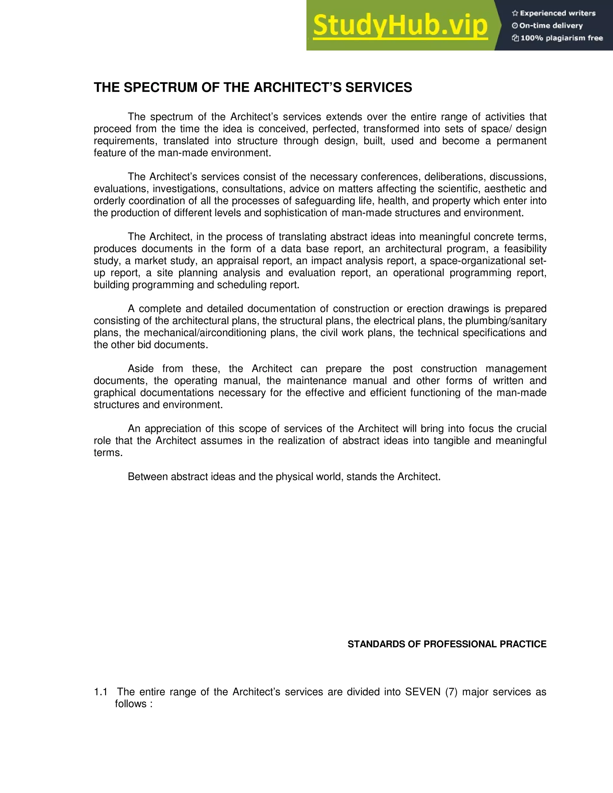 THE SPECTRUM OF THE ARCHITECT’S SERVICES
The spectrum of the Architect’s services extends over the entire range of activities that
proceed from the time the idea is conceived, perfected, transformed into sets of space/ design
requirements, translated into structure through design, built, used and become a permanent
feature of the man-made environment.
The Architect’s services consist of the necessary conferences, deliberations, discussions,
evaluations, investigations, consultations, advice on matters affecting the scientific, aesthetic and
orderly coordination of all the processes of safeguarding life, health, and property which enter into
the production of different levels and sophistication of man-made structures and environment.
The Architect, in the process of translating abstract ideas into meaningful concrete terms,
produces documents in the form of a data base report, an architectural program, a feasibility
study, a market study, an appraisal report, an impact analysis report, a space-organizational set-
up report, a site planning analysis and evaluation report, an operational programming report,
building programming and scheduling report.
A complete and detailed documentation of construction or erection drawings is prepared
consisting of the architectural plans, the structural plans, the electrical plans, the plumbing/sanitary
plans, the mechanical/airconditioning plans, the civil work plans, the technical specifications and
the other bid documents.
Aside from these, the Architect can prepare the post construction management
documents, the operating manual, the maintenance manual and other forms of written and
graphical documentations necessary for the effective and efficient functioning of the man-made
structures and environment.
An appreciation of this scope of services of the Architect will bring into focus the crucial
role that the Architect assumes in the realization of abstract ideas into tangible and meaningful
terms.
Between abstract ideas and the physical world, stands the Architect.
STANDARDS OF PROFESSIONAL PRACTICE
1.1 The entire range of the Architect’s services are divided into SEVEN (7) major services as
follows :
 
