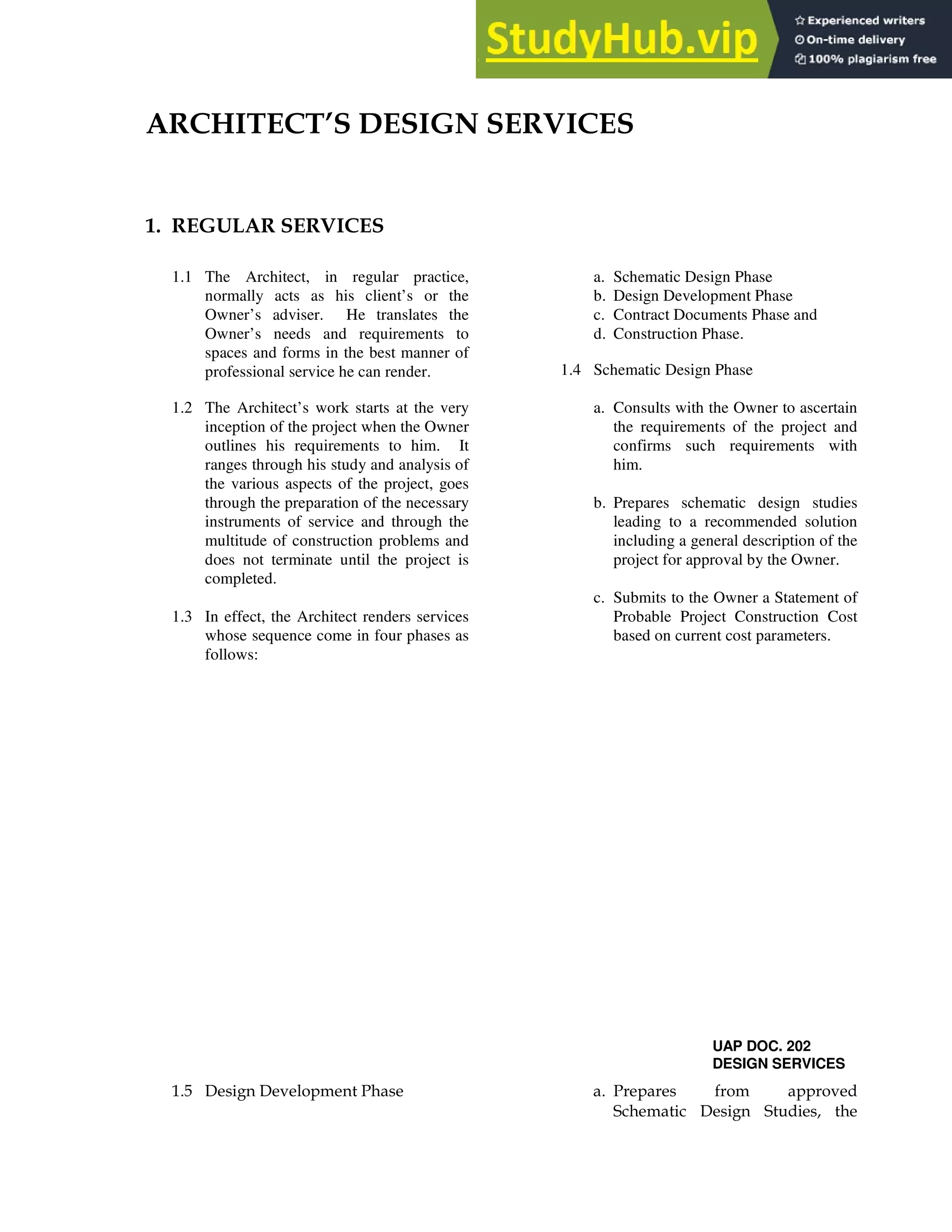 - . 3
2+ 3 /
1.1 The Architect, in regular practice,
normally acts as his client’s or the
Owner’s adviser. He translates the
Owner’s needs and requirements to
spaces and forms in the best manner of
professional service he can render.
1.2 The Architect’s work starts at the very
inception of the project when the Owner
outlines his requirements to him. It
ranges through his study and analysis of
the various aspects of the project, goes
through the preparation of the necessary
instruments of service and through the
multitude of construction problems and
does not terminate until the project is
completed.
1.3 In effect, the Architect renders services
whose sequence come in four phases as
follows:
a. Schematic Design Phase
b. Design Development Phase
c. Contract Documents Phase and
d. Construction Phase.
1.4 Schematic Design Phase
a. Consults with the Owner to ascertain
the requirements of the project and
confirms such requirements with
him.
b. Prepares schematic design studies
leading to a recommended solution
including a general description of the
project for approval by the Owner.
c. Submits to the Owner a Statement of
Probable Project Construction Cost
based on current cost parameters.
UAP DOC. 202
DESIGN SERVICES
% & ' ' ! !
( ' (
 
