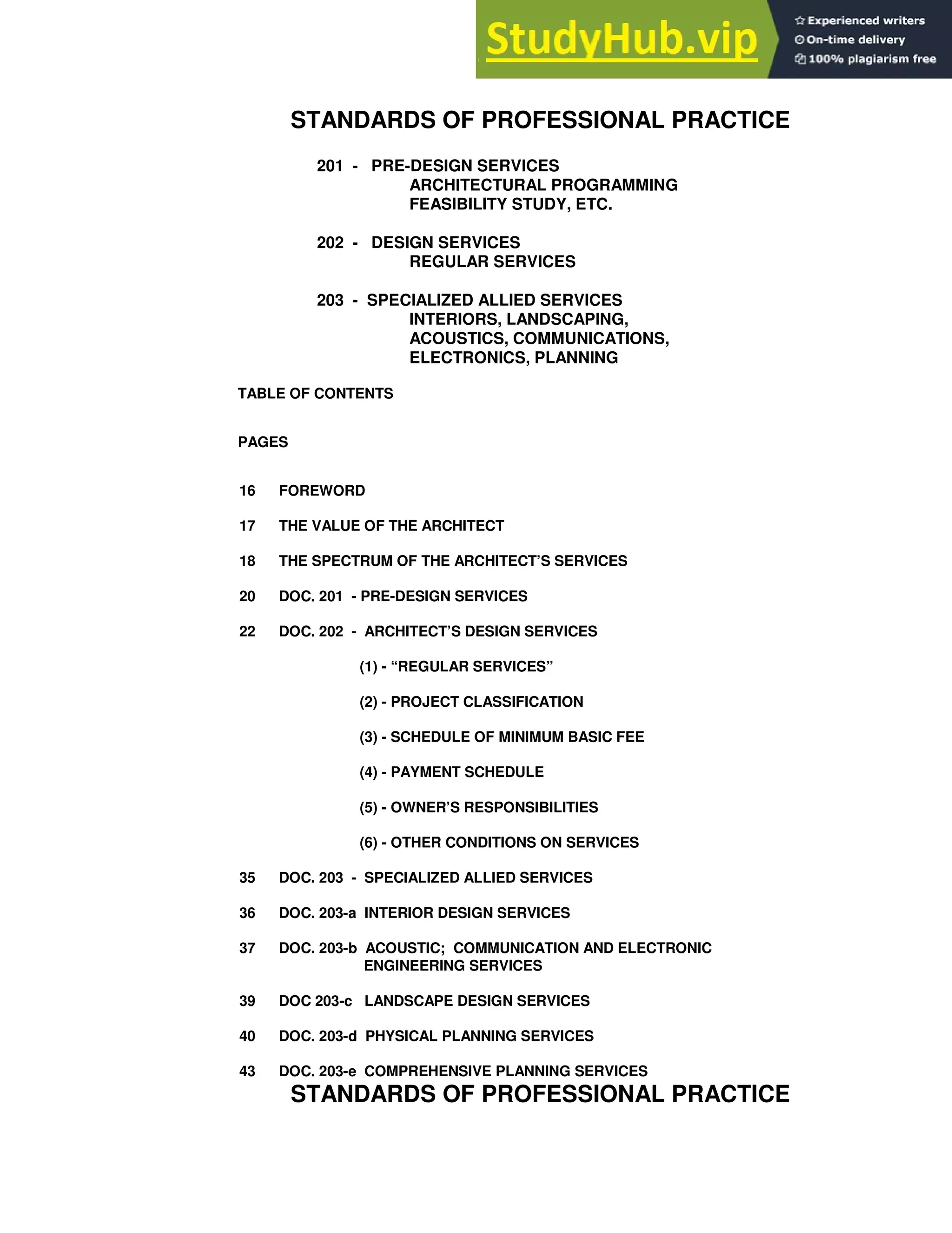 STANDARDS OF PROFESSIONAL PRACTICE
201 - PRE-DESIGN SERVICES
ARCHITECTURAL PROGRAMMING
FEASIBILITY STUDY, ETC.
202 - DESIGN SERVICES
REGULAR SERVICES
203 - SPECIALIZED ALLIED SERVICES
INTERIORS, LANDSCAPING,
ACOUSTICS, COMMUNICATIONS,
ELECTRONICS, PLANNING
TABLE OF CONTENTS
PAGES
16 FOREWORD
17 THE VALUE OF THE ARCHITECT
18 THE SPECTRUM OF THE ARCHITECT’S SERVICES
20 DOC. 201 - PRE-DESIGN SERVICES
22 DOC. 202 - ARCHITECT’S DESIGN SERVICES
(1) - “REGULAR SERVICES”
(2) - PROJECT CLASSIFICATION
(3) - SCHEDULE OF MINIMUM BASIC FEE
(4) - PAYMENT SCHEDULE
(5) - OWNER’S RESPONSIBILITIES
(6) - OTHER CONDITIONS ON SERVICES
35 DOC. 203 - SPECIALIZED ALLIED SERVICES
36 DOC. 203-a INTERIOR DESIGN SERVICES
37 DOC. 203-b ACOUSTIC; COMMUNICATION AND ELECTRONIC
ENGINEERING SERVICES
39 DOC 203-c LANDSCAPE DESIGN SERVICES
40 DOC. 203-d PHYSICAL PLANNING SERVICES
43 DOC. 203-e COMPREHENSIVE PLANNING SERVICES
STANDARDS OF PROFESSIONAL PRACTICE
 