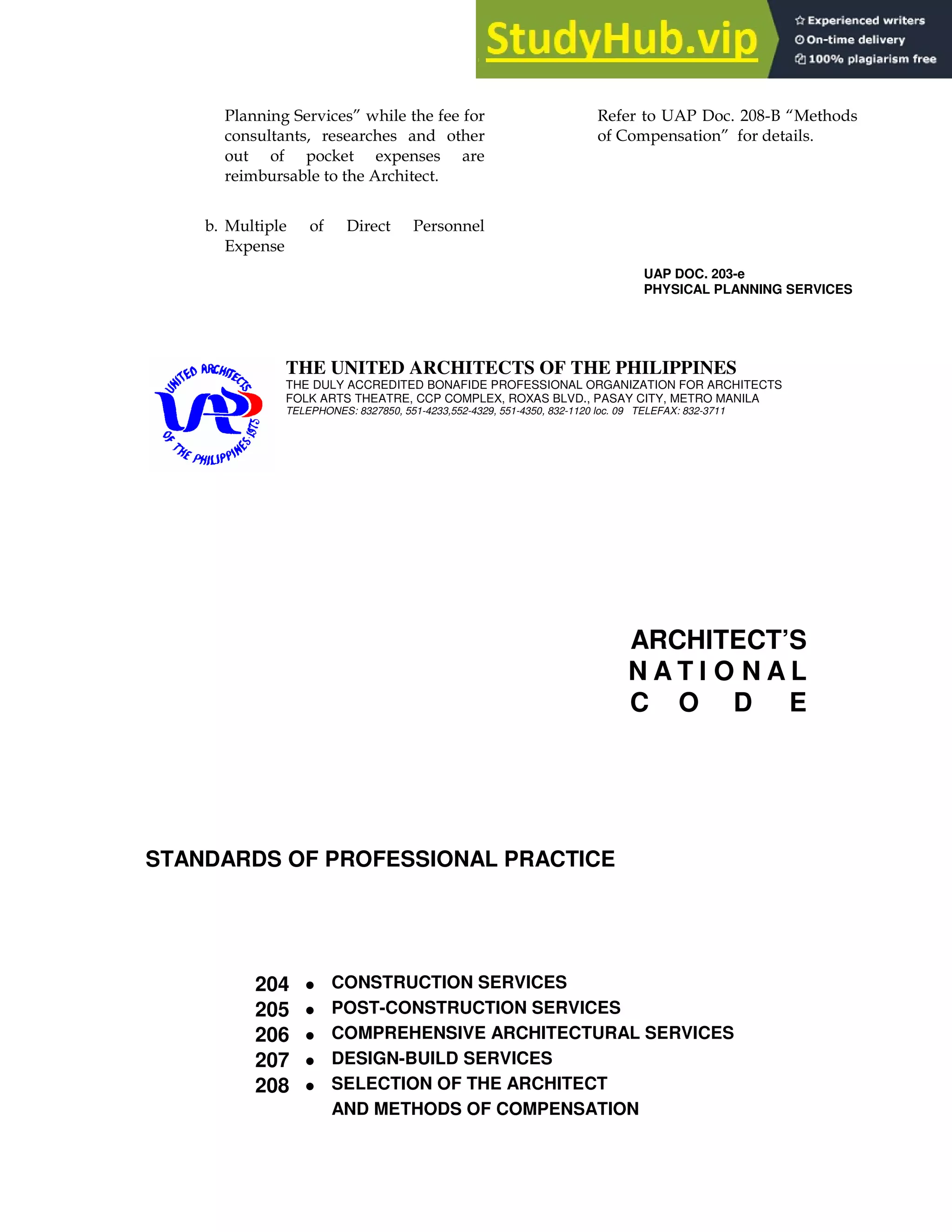 ! ( I
*
6 ' !
A
# ! ' 9>8/" H6
$ I
UAP DOC. 203-e
PHYSICAL PLANNING SERVICES
THE UNITED ARCHITECTS OF THE PHILIPPINES
THE DULY ACCREDITED BONAFIDE PROFESSIONAL ORGANIZATION FOR ARCHITECTS
FOLK ARTS THEATRE, CCP COMPLEX, ROXAS BLVD., PASAY CITY, METRO MANILA
TELEPHONES: 8327850, 551-4233,552-4329, 551-4350, 832-1120 loc. 09 TELEFAX: 832-3711
ARCHITECT’S
N A T I O N A L
C O D E
STANDARDS OF PROFESSIONAL PRACTICE
204 • CONSTRUCTION SERVICES
205 • POST-CONSTRUCTION SERVICES
206 • COMPREHENSIVE ARCHITECTURAL SERVICES
207 • DESIGN-BUILD SERVICES
208 • SELECTION OF THE ARCHITECT
AND METHODS OF COMPENSATION
 