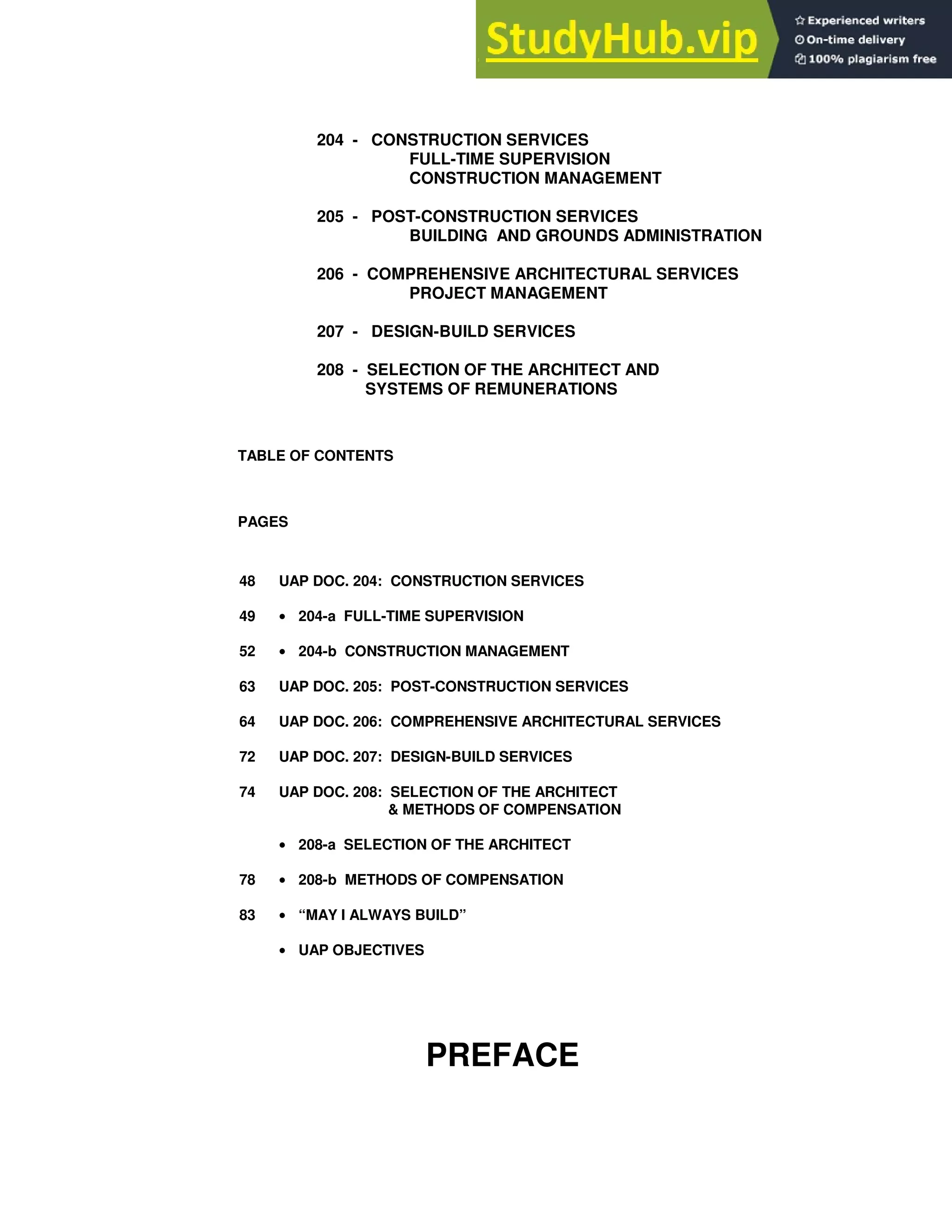 204 - CONSTRUCTION SERVICES
FULL-TIME SUPERVISION
CONSTRUCTION MANAGEMENT
205 - POST-CONSTRUCTION SERVICES
BUILDING AND GROUNDS ADMINISTRATION
206 - COMPREHENSIVE ARCHITECTURAL SERVICES
PROJECT MANAGEMENT
207 - DESIGN-BUILD SERVICES
208 - SELECTION OF THE ARCHITECT AND
SYSTEMS OF REMUNERATIONS
TABLE OF CONTENTS
PAGES
48 UAP DOC. 204: CONSTRUCTION SERVICES
49 • 204-a FULL-TIME SUPERVISION
52 • 204-b CONSTRUCTION MANAGEMENT
63 UAP DOC. 205: POST-CONSTRUCTION SERVICES
64 UAP DOC. 206: COMPREHENSIVE ARCHITECTURAL SERVICES
72 UAP DOC. 207: DESIGN-BUILD SERVICES
74 UAP DOC. 208: SELECTION OF THE ARCHITECT
& METHODS OF COMPENSATION
• 208-a SELECTION OF THE ARCHITECT
78 • 208-b METHODS OF COMPENSATION
83 • “MAY I ALWAYS BUILD”
• UAP OBJECTIVES
PREFACE
 