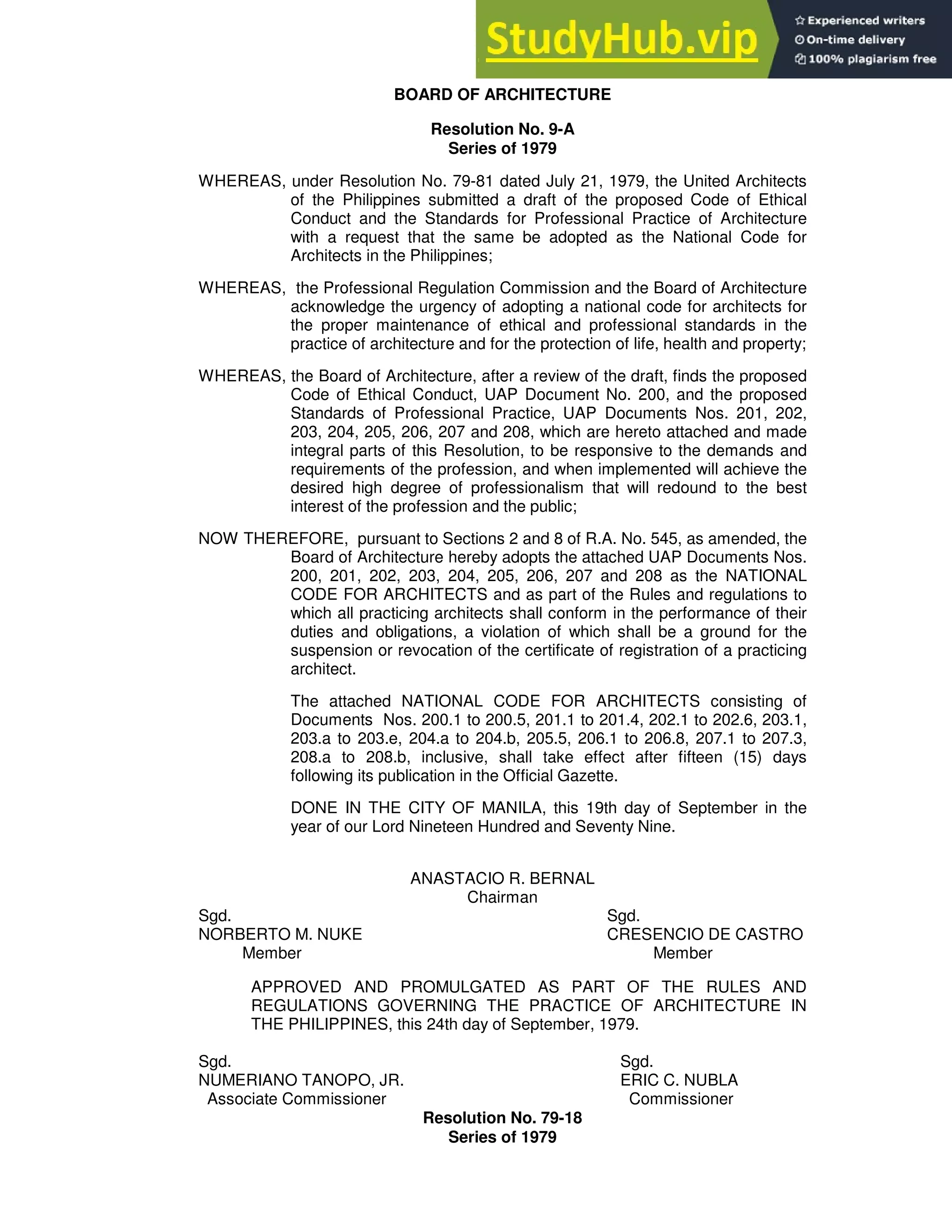 BOARD OF ARCHITECTURE
Resolution No. 9-A
Series of 1979
WHEREAS, under Resolution No. 79-81 dated July 21, 1979, the United Architects
of the Philippines submitted a draft of the proposed Code of Ethical
Conduct and the Standards for Professional Practice of Architecture
with a request that the same be adopted as the National Code for
Architects in the Philippines;
WHEREAS, the Professional Regulation Commission and the Board of Architecture
acknowledge the urgency of adopting a national code for architects for
the proper maintenance of ethical and professional standards in the
practice of architecture and for the protection of life, health and property;
WHEREAS, the Board of Architecture, after a review of the draft, finds the proposed
Code of Ethical Conduct, UAP Document No. 200, and the proposed
Standards of Professional Practice, UAP Documents Nos. 201, 202,
203, 204, 205, 206, 207 and 208, which are hereto attached and made
integral parts of this Resolution, to be responsive to the demands and
requirements of the profession, and when implemented will achieve the
desired high degree of professionalism that will redound to the best
interest of the profession and the public;
NOW THEREFORE, pursuant to Sections 2 and 8 of R.A. No. 545, as amended, the
Board of Architecture hereby adopts the attached UAP Documents Nos.
200, 201, 202, 203, 204, 205, 206, 207 and 208 as the NATIONAL
CODE FOR ARCHITECTS and as part of the Rules and regulations to
which all practicing architects shall conform in the performance of their
duties and obligations, a violation of which shall be a ground for the
suspension or revocation of the certificate of registration of a practicing
architect.
The attached NATIONAL CODE FOR ARCHITECTS consisting of
Documents Nos. 200.1 to 200.5, 201.1 to 201.4, 202.1 to 202.6, 203.1,
203.a to 203.e, 204.a to 204.b, 205.5, 206.1 to 206.8, 207.1 to 207.3,
208.a to 208.b, inclusive, shall take effect after fifteen (15) days
following its publication in the Official Gazette.
DONE IN THE CITY OF MANILA, this 19th day of September in the
year of our Lord Nineteen Hundred and Seventy Nine.
ANASTACIO R. BERNAL
Chairman
Sgd. Sgd.
NORBERTO M. NUKE CRESENCIO DE CASTRO
Member Member
APPROVED AND PROMULGATED AS PART OF THE RULES AND
REGULATIONS GOVERNING THE PRACTICE OF ARCHITECTURE IN
THE PHILIPPINES, this 24th day of September, 1979.
Sgd. Sgd.
NUMERIANO TANOPO, JR. ERIC C. NUBLA
Associate Commissioner Commissioner
Resolution No. 79-18
Series of 1979
 