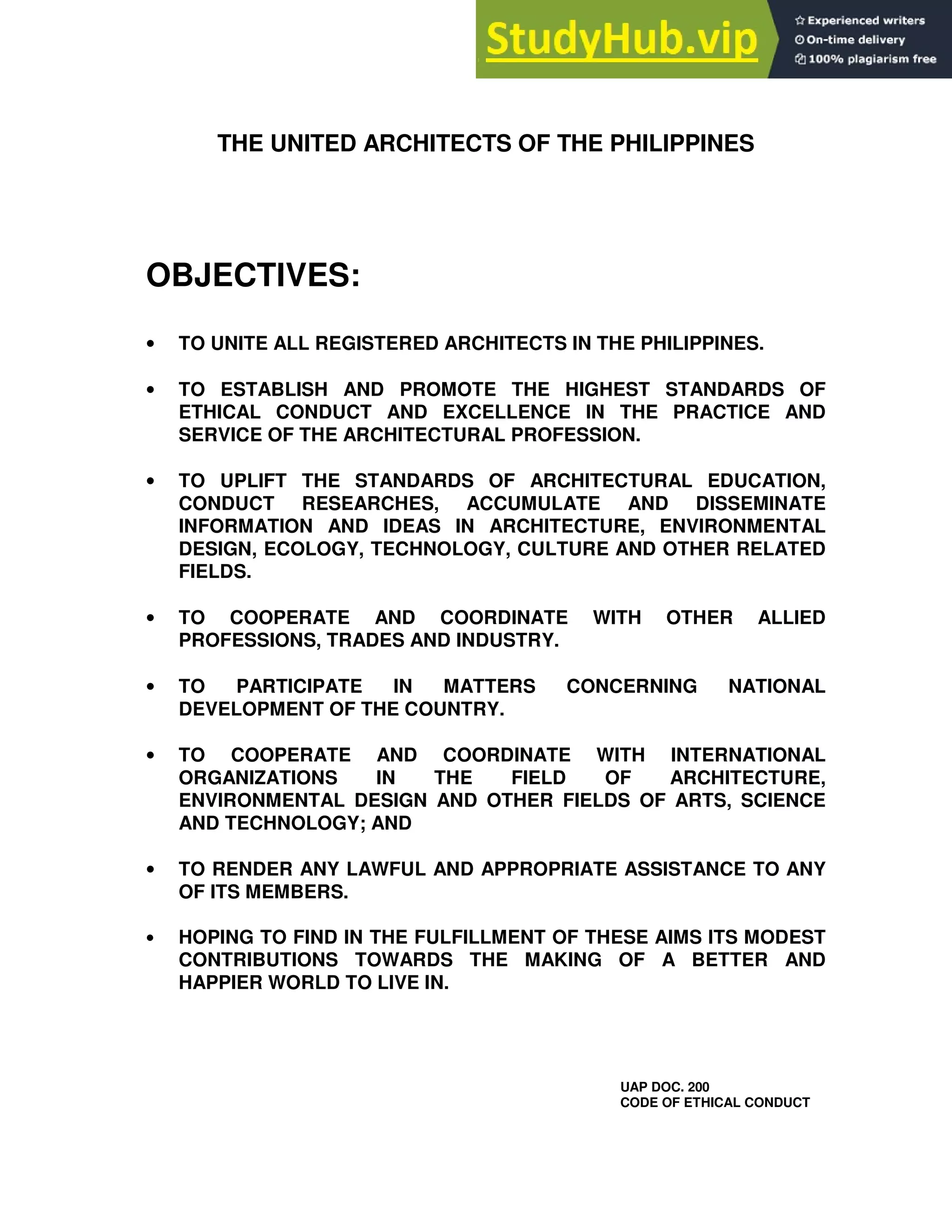 THE UNITED ARCHITECTS OF THE PHILIPPINES
OBJECTIVES:
• TO UNITE ALL REGISTERED ARCHITECTS IN THE PHILIPPINES.
• TO ESTABLISH AND PROMOTE THE HIGHEST STANDARDS OF
ETHICAL CONDUCT AND EXCELLENCE IN THE PRACTICE AND
SERVICE OF THE ARCHITECTURAL PROFESSION.
• TO UPLIFT THE STANDARDS OF ARCHITECTURAL EDUCATION,
CONDUCT RESEARCHES, ACCUMULATE AND DISSEMINATE
INFORMATION AND IDEAS IN ARCHITECTURE, ENVIRONMENTAL
DESIGN, ECOLOGY, TECHNOLOGY, CULTURE AND OTHER RELATED
FIELDS.
• TO COOPERATE AND COORDINATE WITH OTHER ALLIED
PROFESSIONS, TRADES AND INDUSTRY.
• TO PARTICIPATE IN MATTERS CONCERNING NATIONAL
DEVELOPMENT OF THE COUNTRY.
• TO COOPERATE AND COORDINATE WITH INTERNATIONAL
ORGANIZATIONS IN THE FIELD OF ARCHITECTURE,
ENVIRONMENTAL DESIGN AND OTHER FIELDS OF ARTS, SCIENCE
AND TECHNOLOGY; AND
• TO RENDER ANY LAWFUL AND APPROPRIATE ASSISTANCE TO ANY
OF ITS MEMBERS.
• HOPING TO FIND IN THE FULFILLMENT OF THESE AIMS ITS MODEST
CONTRIBUTIONS TOWARDS THE MAKING OF A BETTER AND
HAPPIER WORLD TO LIVE IN.
UAP DOC. 200
CODE OF ETHICAL CONDUCT
 