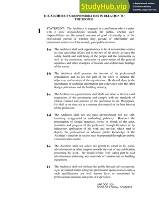 THE ARCHITECT’S RESPONSIBILITIES IN RELATION TO
THE PEOPLE
1
STATEMENT: The Architect is engaged in a profession which carries
with it civic responsibilities towards the public, whether such
responsibilities are the natural outcome of good citizenship or of his
professional pursuit or whether they partake of informative and
educational matters or of his normal, good public relations.
1-a The Architect shall seek opportunities to be of constructive service
in civic and urban affairs and to the best of his ability advance the
safety, health and well-being of the people and the community as
well as the promotion, restoration or preservation of the general
amenities and other examples of historic and architectural heritage
of the nation.
1-b The Architect shall promote the interest of his professional
organization and do his full part of the work to enhance the
objectives and services of the organization. He should share in the
interchange of technical information and experience with the other
design professions and the building industry.
1-c The Architect as a good citizen shall abide and observe the laws and
regulations of the government and comply with the standards of
ethical conduct and practice of the profession in the Philippines.
He shall at no time act in a manner detrimental to the best interest
of the profession.
1-d The Architect shall not use paid advertisement nor use self-
laudatory, exaggerated or misleading, publicity. However, the
presentation of factual materials, verbal or visual, of the aims,
standards and progress of the profession through literature or by
industrious application of his work and services which tend to
dignify the professional or advance public knowledge of the
Architect’s function in society may be presented through any public
communication media.
1-e The Architect shall not solicit nor permit to solicit in his name,
advertisements or other support towards the cost of any publication
presenting his work. He should refrain from taking part in paid
advertisement endorsing any materials of construction or building
equipment.
1-f The Architect shall not mislead the public through advertisements,
signs or printed matter citing his professional specializations unless
such qualifications are well known facts or sanctioned by
professional consensus and years of experience.
UAP DOC. 200
CODE OF ETHICAL CONDUCT
 