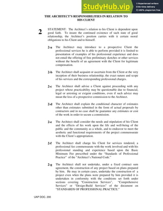 THE ARCHITECT’S RESPONSIBILITIES IN RELATION TO
HIS CLIENT
2
STATEMENT: The Architect’s relation to his Client is dependent upon
good faith. To insure the continued existence of such state of good
relationship, the Architect’s position carries with it certain moral
obligations to his Client and to himself.
2-a The Architect may introduce to a prospective Client the
professional services he is able to perform provided it is limited to
presentation of examples of his professional experience and does
not entail the offering of free preliminary sketches or other services
without the benefit of an agreement with the Client for legitimate
compensation.
2-b The Architect shall acquaint or ascertain from the Client at the very
inception of their business relationship, the exact nature and scope
of his services and the corresponding professional charges.
2-c The Architect shall advise a Client against proceeding with any
project whose practicability may be questionable due to financial,
legal or arresting or exigent conditions, even if such advice may
mean the loss of a prospective commission to the Architect.
2-d The Architect shall explain the conditional character of estimates
other than estimates submitted in the form of actual proposals by
contractors and in no case shall he guarantee any estimates or cost
of the work in order to secure a commission.
2-e The Architect shall consider the needs and stipulation of his Client
and the effects of his work upon the life and well-being of the
public and the community as a whole, and to endeavor to meet the
aesthetic and functional requirements of the project commensurate
with the Client’s appropriation.
2-f The Architect shall charge his Client for services rendered, a
professional fee commensurate with the work involved and with his
professional standing and experience based upon the Basic
Minimum Fee prescribed under the “Standards of Professional
Practice” of the “Architect’s National Code.”
2-g The Architect shall not undertake, under a fixed contract sum
agreement, the construction of any project based on plans prepared
by him. He may in certain cases, undertake the construction of a
project even when the plans were prepared by him provided it is
undertaken in conformity with the conditions set forth under
sections covering “Construction Services”, “Comprehensive
Services” or “Design-Build Services” of the document on
“STANDARDS OF PROFESSIONAL PRACTICE.”
UAP DOC. 200
 