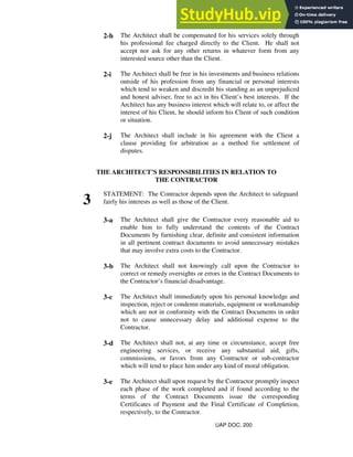 2-h The Architect shall be compensated for his services solely through
his professional fee charged directly to the Client. He shall not
accept nor ask for any other returns in whatever form from any
interested source other than the Client.
2-i The Architect shall be free in his investments and business relations
outside of his profession from any financial or personal interests
which tend to weaken and discredit his standing as an unprejudiced
and honest adviser, free to act in his Client’s best interests. If the
Architect has any business interest which will relate to, or affect the
interest of his Client, he should inform his Client of such condition
or situation.
2-j The Architect shall include in his agreement with the Client a
clause providing for arbitration as a method for settlement of
disputes.
THE ARCHITECT’S RESPONSIBILITIES IN RELATION TO
THE CONTRACTOR
3
STATEMENT: The Contractor depends upon the Architect to safeguard
fairly his interests as well as those of the Client.
3-a The Architect shall give the Contractor every reasonable aid to
enable him to fully understand the contents of the Contract
Documents by furnishing clear, definite and consistent information
in all pertinent contract documents to avoid unnecessary mistakes
that may involve extra costs to the Contractor.
3-b The Architect shall not knowingly call upon the Contractor to
correct or remedy oversights or errors in the Contract Documents to
the Contractor’s financial disadvantage.
3-c The Architect shall immediately upon his personal knowledge and
inspection, reject or condemn materials, equipment or workmanship
which are not in conformity with the Contract Documents in order
not to cause unnecessary delay and additional expense to the
Contractor.
3-d The Architect shall not, at any time or circumstance, accept free
engineering services, or receive any substantial aid, gifts,
commissions, or favors from any Contractor or sub-contractor
which will tend to place him under any kind of moral obligation.
3-e The Architect shall upon request by the Contractor promptly inspect
each phase of the work completed and if found according to the
terms of the Contract Documents issue the corresponding
Certificates of Payment and the Final Certificate of Completion,
respectively, to the Contractor.
UAP DOC. 200
 