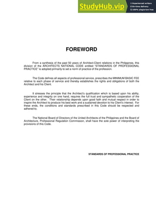 FOREWORD
From a synthesis of the past 50 years of Architect-Client relations in the Philippines, this
division of the ARCHITECTS NATIONAL CODE entitled “STANDARDS OF PROFESSIONAL
PRACTICE” is adopted primarily to set a norm of practice of the profession.
The Code defines all aspects of professional service, prescribes the MINIMUM BASIC FEE
relative to each phase of service and thereby establishes the rights and obligations of both the
Architect and his Client.
It stresses the principle that the Architect’s qualification which is based upon his ability,
experience and integrity on one hand, requires the full trust and sympathetic cooperation of the
Client on the other. Their relationship depends upon good faith and mutual respect in order to
inspire the Architect to produce his best work and a sustained devotion to his Client’s interest. For
these ends, the conditions and standards prescribed in this Code should be respected and
adhered to.
The National Board of Directors of the United Architects of the Philippines and the Board of
Architecture, Professional Regulation Commission, shall have the sole power of interpreting the
provisions of this Code.
STANDARDS OF PROFESSIONAL PRACTICE
 