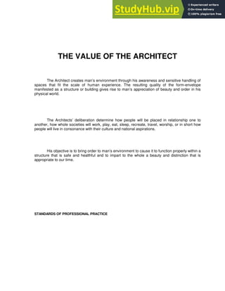 THE VALUE OF THE ARCHITECT
The Architect creates man’s environment through his awareness and sensitive handling of
spaces that fit the scale of human experience. The resulting quality of the form-envelope
manifested as a structure or building gives rise to man’s appreciation of beauty and order in his
physical world.
The Architects’ deliberation determine how people will be placed in relationship one to
another, how whole societies will work, play, eat, sleep, recreate, travel, worship, or in short how
people will live in consonance with their culture and national aspirations.
His objective is to bring order to man’s environment to cause it to function properly within a
structure that is safe and healthful and to impart to the whole a beauty and distinction that is
appropriate to our time.
STANDARDS OF PROFESSIONAL PRACTICE
 