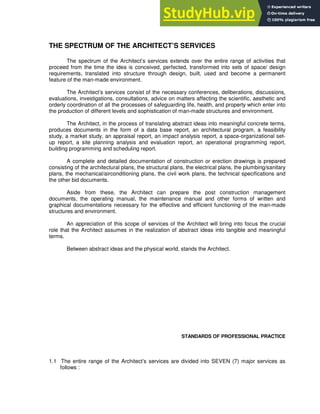 THE SPECTRUM OF THE ARCHITECT’S SERVICES
The spectrum of the Architect’s services extends over the entire range of activities that
proceed from the time the idea is conceived, perfected, transformed into sets of space/ design
requirements, translated into structure through design, built, used and become a permanent
feature of the man-made environment.
The Architect’s services consist of the necessary conferences, deliberations, discussions,
evaluations, investigations, consultations, advice on matters affecting the scientific, aesthetic and
orderly coordination of all the processes of safeguarding life, health, and property which enter into
the production of different levels and sophistication of man-made structures and environment.
The Architect, in the process of translating abstract ideas into meaningful concrete terms,
produces documents in the form of a data base report, an architectural program, a feasibility
study, a market study, an appraisal report, an impact analysis report, a space-organizational set-
up report, a site planning analysis and evaluation report, an operational programming report,
building programming and scheduling report.
A complete and detailed documentation of construction or erection drawings is prepared
consisting of the architectural plans, the structural plans, the electrical plans, the plumbing/sanitary
plans, the mechanical/airconditioning plans, the civil work plans, the technical specifications and
the other bid documents.
Aside from these, the Architect can prepare the post construction management
documents, the operating manual, the maintenance manual and other forms of written and
graphical documentations necessary for the effective and efficient functioning of the man-made
structures and environment.
An appreciation of this scope of services of the Architect will bring into focus the crucial
role that the Architect assumes in the realization of abstract ideas into tangible and meaningful
terms.
Between abstract ideas and the physical world, stands the Architect.
STANDARDS OF PROFESSIONAL PRACTICE
1.1 The entire range of the Architect’s services are divided into SEVEN (7) major services as
follows :
 