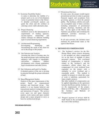 3.1 Economic Feasibility Studies
A study to determine the viability of a
project such as its cost of development
versus its potential return to the Owner.
A detailed cost-benefit analysis can
guide the client and the architect in
selecting a more viable alternative plan.
3.2 Project Financing
Architects assist in the determination of
requirements of lending agencies,
income-expense relationship and
relative demand for different building
types in actual financing negotiations.
3.3 Architectural Programming
Investigating, identifying and
documenting the needs of the client for
use in the design of the project.
3.4 Site Selection and Analysis
Assisting the client in locating sites for
the proposed project and evaluating their
adequacy with regards to topography,
sub-surface conditions, utilities,
development costs, climate, population,
legal considerations and other factors.
3.5 Site Utilization and Land-Use Studies
A detailed analysis of the site to develop
its potential through the proper utilization
of land.
3.6 Space/Management Studies
Analysis of the space requirements of the
project based on organizational
structure and functional set-up. One
method is to use human behavior and
transactional analysis to pinpoint linkages
and interactions of spaces. The services
cover space use and space character
analysis, work station and space module
design and a space program to serve as
basis for architectural design.
3.7 Promotional Services
In some cases, the project would require
promotional activities in order to generate
financial support and acceptance from
governing agencies or from the general
public. The Architect, with his own staff,
can accomplish many of these activities
including preparation of promotional
designs, drawings, brochures and the
like. As the agent of the Owner, the
Architect can produce and coordinate the
additional activities necessary to
complete the services.
In all such activities, the Architect must
maintain his professional status as the
agent of the Owner.
6+ . ,
4.1 The Architect’s services for the Pre-
Design Phase where creative designing
is not included are often compensated
for on the basis of multiple of direct
personnel expense. This cost-based
method of compensation is directly
related to the Architect’s and his
consultant’s efforts where they are
compensated for every technical hour
expended on the project with a
multiplier to cover overhead and a
reasonable profit. This method is
suitable for projects in which the scope
of work is indefinite, particularly for
large complex projects.
But other methods of compensation can
be applied depending on the agreement
between the Owner and the Architect or
on the requirements of the project.
Refer to UAP Doc. 208 -- “Selection of
the Architect and Methods of
Compensation.”
4.2 Progress payment of services shall be
made based on the accomplishments of
the work of the Architect.
PRE-DESIGN SERVICES
010
 