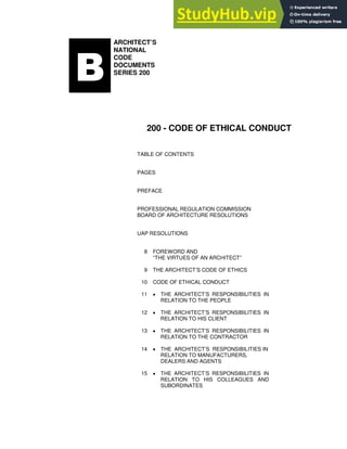 ARCHITECT’S
NATIONAL
CODE
DOCUMENTS
SERIES 200
200 - CODE OF ETHICAL CONDUCT
TABLE OF CONTENTS
PAGES
PREFACE
PROFESSIONAL REGULATION COMMISSION
BOARD OF ARCHITECTURE RESOLUTIONS
UAP RESOLUTIONS
8 FOREWORD AND
“THE VIRTUES OF AN ARCHITECT”
9 THE ARCHITECT’S CODE OF ETHICS
10 CODE OF ETHICAL CONDUCT
11 • THE ARCHITECT’S RESPONSIBILITIES IN
RELATION TO THE PEOPLE
12 • THE ARCHITECT’S RESPONSIBILITIES IN
RELATION TO HIS CLIENT
13 • THE ARCHITECT’S RESPONSIBILITIES IN
RELATION TO THE CONTRACTOR
14 • THE ARCHITECT’S RESPONSIBILITIES IN
RELATION TO MANUFACTURERS,
DEALERS AND AGENTS
15 • THE ARCHITECT’S RESPONSIBILITIES IN
RELATION TO HIS COLLEAGUES AND
SUBORDINATES
 