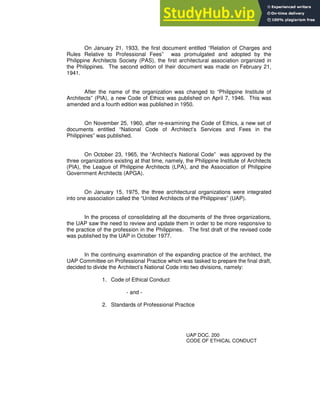 On January 21, 1933, the first document entitled “Relation of Charges and
Rules Relative to Professional Fees” was promulgated and adopted by the
Philippine Architects Society (PAS), the first architectural association organized in
the Philippines. The second edition of their document was made on February 21,
1941.
After the name of the organization was changed to “Philippine Institute of
Architects” (PIA), a new Code of Ethics was published on April 7, 1946. This was
amended and a fourth edition was published in 1950.
On November 25, 1960, after re-examining the Code of Ethics, a new set of
documents entitled “National Code of Architect’s Services and Fees in the
Philippines” was published.
On October 23, 1965, the “Architect’s National Code” was approved by the
three organizations existing at that time, namely, the Philippine Institute of Architects
(PIA), the League of Philippine Architects (LPA), and the Association of Philippine
Government Architects (APGA).
On January 15, 1975, the three architectural organizations were integrated
into one association called the “United Architects of the Philippines” (UAP).
In the process of consolidating all the documents of the three organizations,
the UAP saw the need to review and update them in order to be more responsive to
the practice of the profession in the Philippines. The first draft of the revised code
was published by the UAP in October 1977.
In the continuing examination of the expanding practice of the architect, the
UAP Committee on Professional Practice which was tasked to prepare the final draft,
decided to divide the Architect’s National Code into two divisions, namely:
1. Code of Ethical Conduct
- and -
2. Standards of Professional Practice
UAP DOC. 200
CODE OF ETHICAL CONDUCT
 