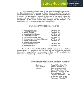 Due to the several facets of services now being undertaken by the Architect,
the Committee deemed it necessary to classify the services of the Architect and
assign each classification as a section under the Standards of Professional Practice
document. This will contribute to a better understanding by the Client of the scope of
services and responsibilities of the Architect in each area of the Architect’s
involvement. It will further facilitate easy reference for the Architect. The
classification with the corresponding sections are as follows:
STANDARDS OF PROFESSIONAL PRACTICE
1. Pre-Design Services - UAP Doc. 201
2. Design Services - UAP Doc. 202
3. Specialized Allied Services - UAP Doc. 203
4. Construction Services - UAP Doc. 204
5. Post-Construction Services - UAP Doc. 205
6. Comprehensive Architectural Services - UAP Doc. 206
7. Design-Build Services - UAP Doc. 207
8. Selection of Architects and
Methods of Compensation - UAP Doc. 208
9. Competition Code - UAP Doc. 209
The final form of the Architect’s National Code was approved by the UAP
National Board of Directors on July 21, 1979 and the Professional Regulation
Commission through the Board of Architecture on Sept. 24, 1979 for adoption and
compliance by the practicing Architects in the Philippines
COMMITTEE ON PROFESSIONAL PRACTICE AND ETHICS
Chairman - Felipe M. Mendoza, FUAP
Vice Chairman - Froilan L. Hong, CUAP
Members - Otilio A. Arellano, FUAP
- Cesar V. Canchela, FUAP
- Antonio S. Dimalanta, FUAP
- Cristina Fugoso, FUAP
- Geronimo V. Manahan, CUAP
- Norberto M. Nuke, FUAP
- Rebecca V. Tobia, CUAP
 
