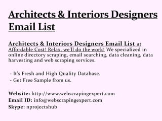 Architects & Interiors Designers Email List at
Affordable Cost! Relax, we'll do the work! We specialized in
online directory scraping, email searching, data cleaning, data
harvesting and web scraping services.
- It’s Fresh and High Quality Database.
- Get Free Sample from us.
Website: http://www.webscrapingexpert.com
Email ID: info@webscrapingexpert.com
Skype: nprojectshub
 