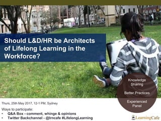 Thurs, 25th May 2017, 12-1 PM, Sydney
Ways to participate:
• Q&A Box - comment, whinge & opinions
• Twitter Backchannel - @lrncafe #LifelongLearning
Should L&D/HR be Architects
of Lifelong Learning in the
Workforce?
Knowledge
Sharing
Better Practices
Experienced
Panel
 