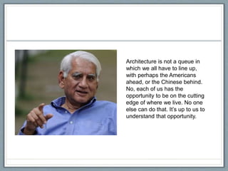 Architecture is not a queue in
which we all have to line up,
with perhaps the Americans
ahead, or the Chinese behind.
No, each of us has the
opportunity to be on the cutting
edge of where we live. No one
else can do that. It’s up to us to
understand that opportunity.
 