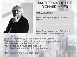 PHILOSOPHY
Main concepts: Light, Color and
Place.
He designs in white with planes and
lines.
Main focus – placeness: “What is it
that makes a space a place.”
MASTER ARCHITECT
RICHARD MEIER
Born on October 12, 1934 in Newark, New Jersey
1957 – completed B .Arch at Cornell University in Ithaca
1984 – awarded the Pritzker Prize
1989 – awarded a royal gold medal by
the Royal Institute of British Architects
Main ﬁgure in the “New York Five”
 