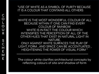 ‘’USE OF WHITE AS A SYMBOL OF PURITY BECAUSE
IT IS A COLOUR THAT CONTAINS ALL OTHERS
WHITE IS THE MOST WONDERFUL COLOUR OF ALL
BECAUSE WITHIN IT ONE CAN FIND EVERY
COLOUR OF RAINBOW
WHITE IS IN FACT THE COLOUR WHICH
INTENSIFIES THE PERCEPTION OF ALL OF THE
OTHER HUES THAT EXIST IN NATURAL LIGHT IN
NATURE.
ONLY AGAINST WHITE SURFACES THE PLAY OF
LIGHT, FORM , AND SPACE CAN BE ACCENTUATED ,
HEIGHTENING THE POWER OF VISUAL FORM ‘’
The colour white clariﬁes architectural concepts by
reﬂecting colours of site and shadow of form
C
O
L
O
U
R
S
C
H
E
M
E
 
