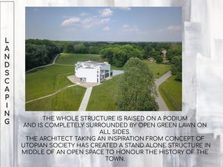 L
A
N
D
S
C
A
P
I
N
G
THE WHOLE STRUCTURE IS RAISED ON A PODIUM
AND IS COMPLETELY SURROUNDED BY OPEN GREEN LAWN ON
ALL SIDES.
THE ARCHITECT TAKING AN INSPIRATION FROM CONCEPT OF
UTOPIAN SOCIETY HAS CREATED A STAND ALONE STRUCTURE IN
MIDDLE OF AN OPEN SPACE TO HONOUR THE HISTORY OF THE
TOWN.
 