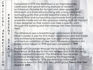 C
R
I
T
I
C
A
L
A
P
P
R
E
C
I
A
T
I
O
N
Completed in 1979, the Atheneum is an internationally
celebrated and award-winning example of modern
architecture. Notable for its light and clean spaces, the
Atheneum is a three-story building with a long ramp and
overlaying grids that provide beautiful views of the town,
Wabash River and surrounding countryside from just about
anywhere inside and on the spacious viewing deck on the roof.
It was designed so that visitors can take a speciﬁc path
through the building and then emerge into New Harmony
itself.
The Atheneum was a breakthrough commission in Richard
Meier’s career. It was his ﬁrst major commission; and the model
and architectural drawings are now part of the permanent
architecture collection at New York’s Museum of Modern Art.
Construction began in 1975 and was completed in 1979.
Pedestrian circulation through the building is a continuous
experience all the way to the roof terrace and, from the ramp,
to the community beyond. The Atheneum has received
numerous design awards, including the Progressive
Architecture Award for 1979, the American Institute of
Architects Award in 1982, and AIA’s prestigious Twenty-ﬁve Year
Award in 2008.
P
R
E
S
E
N
T
S
T
A
T
U
S
 