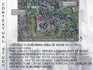 C
O
N
T
E
X
T
U
A
L
S
T
U
D
Y
RESIDENTIAL
UNITS
DOWNTOWN
ROME
SITE
-LOCATED IN SUBURBAN AREA OF ROME (9.6 km from
downtown rome).
-THE JUBILEE CHURCH SERVES A COMMUNITY OF EIGHT
THOUSAND RESIDENTS RESIDING IN THE 10 STOREY HIGH
BUILDINGS OF TOR TRE TESTE NEIGHBOURHOOD.
-THE GOAL WAS TO SHOW HOW CONTEMPORARY
ARCHITECTURE CAN BE A KEY TO IMPROVE THE QUALITY OF
LIFE IN THE SUBURBAN AREAS.
TOR TRE TESTE NEIGHBOURHOOD , ROME
 