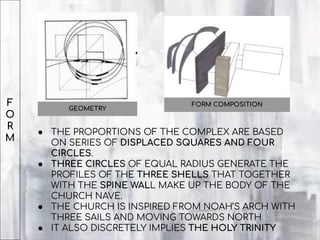F
O
R
M
FORM COMPOSITION
● THE PROPORTIONS OF THE COMPLEX ARE BASED
ON SERIES OF DISPLACED SQUARES AND FOUR
CIRCLES.
● THREE CIRCLES OF EQUAL RADIUS GENERATE THE
PROFILES OF THE THREE SHELLS THAT TOGETHER
WITH THE SPINE WALL MAKE UP THE BODY OF THE
CHURCH NAVE.
● THE CHURCH IS INSPIRED FROM NOAH’S ARCH WITH
THREE SAILS AND MOVING TOWARDS NORTH
● IT ALSO DISCRETELY IMPLIES THE HOLY TRINITY
GEOMETRY
 