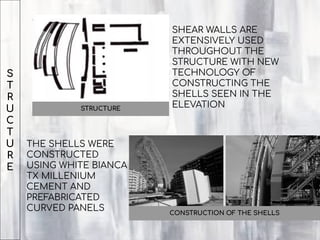 S
T
R
U
C
T
U
R
E
STRUCTURE
SHEAR WALLS ARE
EXTENSIVELY USED
THROUGHOUT THE
STRUCTURE WITH NEW
TECHNOLOGY OF
CONSTRUCTING THE
SHELLS SEEN IN THE
ELEVATION
THE SHELLS WERE
CONSTRUCTED
USING WHITE BIANCA
TX MILLENIUM
CEMENT AND
PREFABRICATED
CURVED PANELS CONSTRUCTION OF THE SHELLS
 