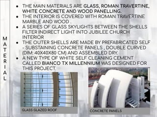 M
A
T
E
R
I
A
L
● THE MAIN MATERIALS ARE GLASS, ROMAN TRAVERTINE,
WHITE CONCRETE AND WOOD PANELLING.
● THE INTERIOR IS COVERED WITH ROMAN TRAVERTINE
MARBLE AND WOOD .
● A SERIES OF GLASS SKYLIGHTS BETWEEN THE SHELLS
FILTER INDIRECT LIGHT INTO JUBILEE CHURCH
INTERIOR
● THE OUTER SHELLS ARE MADE BY PREFABRICATED SELF
- SUBSTAINING CONCRETE PANELS , DOUBLE CURVED
(DIM: 40X40X80 CM) AND ASSEMBLED DRY.
● A NEW TYPE OF WHITE SELF CLEANING CEMENT
CALLED BIANCO TX MILLENNIUM WAS DESIGNED FOR
THIS PROJECT.
GLASS GLAZED ROOF CONCRETE PANELS
 