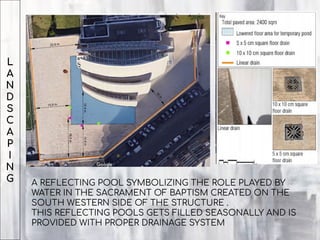 L
A
N
D
S
C
A
P
I
N
G A REFLECTING POOL SYMBOLIZING THE ROLE PLAYED BY
WATER IN THE SACRAMENT OF BAPTISM CREATED ON THE
SOUTH WESTERN SIDE OF THE STRUCTURE .
THIS REFLECTING POOLS GETS FILLED SEASONALLY AND IS
PROVIDED WITH PROPER DRAINAGE SYSTEM
 