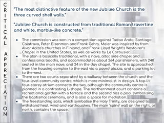 C
R
I
T
I
C
A
L
A
P
P
R
E
C
I
A
T
I
O
N
“The most distinctive feature of the new Jubilee Church is the
three curved shell walls.”
“Jubilee Church is constructed from traditional Roman travertine
and white, marble-like concrete.”
● The commission was won in a competition against Tadao Ando, Santiago
Calatrava, Peter Eisenman and Frank Gehry. Meier was inspired by from
Alvar Aalto’s churches in Finland, and Frank Lloyd Wright’s Wayfairer’s
Chapel in the United States, as well as works by Le Corbusier.
● The plan is basically traditional, with a nave, altar, side chapel and
confessional booths, and accommodates about 264 parishioners, with 240
seated in the main nave, and 24 in the day chapel. The site is approached
from the housing complex to the east via a paved piazza, and a parking lot
to the west.
● There are two courts separated by a walkway between the church and the
four-level community centre, which is more minimalist in design. A top-lit
four-storey atrium connects the two, although the community centre is
planned in a contrasting L-shape. The northernmost court contains a
recreational garden with a terrace and the second has a pool symbolising
the baptismal ceremony, and is also a space for mediation.
● The freestanding sails, which symbolise the Holy Trinity, are designed to
withstand heat, wind and earthquakes. The main ‘spine’ wall on the right, or
north, contains the space.
 