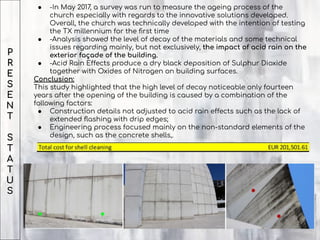 P
R
E
S
E
N
T
S
T
A
T
U
S
● -In May 2017, a survey was run to measure the ageing process of the
church especially with regards to the innovative solutions developed.
Overall, the church was technically developed with the intention of testing
the TX millennium for the ﬁrst time
● -Analysis showed the level of decay of the materials and some technical
issues regarding mainly, but not exclusively, the impact of acid rain on the
exterior façade of the building.
● -Acid Rain Effects produce a dry black deposition of Sulphur Dioxide
together with Oxides of Nitrogen on building surfaces.
Conclusion:
This study highlighted that the high level of decay noticeable only fourteen
years after the opening of the building is caused by a combination of the
following factors:
● Construction details not adjusted to acid rain effects such as the lack of
extended ﬂashing with drip edges;
● Engineering process focused mainly on the non-standard elements of the
design, such as the concrete shells,.
 