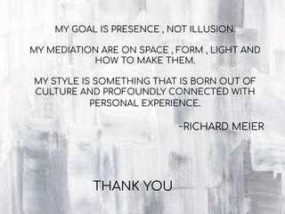 THANK YOU
MY GOAL IS PRESENCE , NOT ILLUSION.
MY MEDIATION ARE ON SPACE , FORM , LIGHT AND
HOW TO MAKE THEM.
MY STYLE IS SOMETHING THAT IS BORN OUT OF
CULTURE AND PROFOUNDLY CONNECTED WITH
PERSONAL EXPERIENCE.
~RICHARD MEIER
 