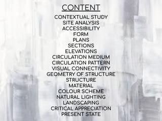 CONTEXTUAL STUDY
SITE ANALYSIS
ACCESSIBILITY
FORM
PLANS
SECTIONS
ELEVATIONS
CIRCULATION MEDIUM
CIRCULATION PATTERN
VISUAL CONNECTIVITY
GEOMETRY OF STRUCTURE
STRUCTURE
MATERIAL
COLOUR SCHEME
NATURAL LIGHTING
LANDSCAPING
CRITICAL APPRECIATION
PRESENT STATE
CONTENT
 