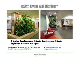 iplant Living Wall Biofilter®




    Q & A for Developers, Architects, Landscape Architects,
    Engineers & Project Managers
Innovative Plant Technology Pty Ltd T: 61 2 9654 1264             E: iplant@plantscleanair.com
Suite 2/79 Cecil Ave. Castle Hill NSW 2158                        W: plantscleanair.com



                                           Innovative Plant Technology
                                          www.plantscleanair.com
 