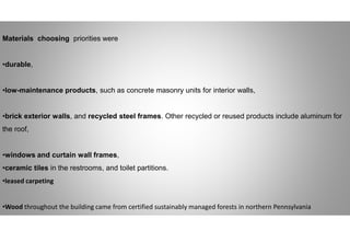 Materials choosing priorities were
•durable,
•low-maintenance products, such as concrete masonry units for interior walls,
•brick exterior walls, and recycled steel frames. Other recycled or reused products include aluminum for
the roof,
•windows and curtain wall frames,
•ceramic tiles in the restrooms, and toilet partitions.
•leased carpeting
•Wood throughout the building came from certified sustainably managed forests in northern Pennsylvania
 