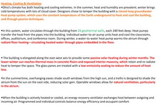 Heating, Cooling & Ventilation
Ohio’s climate has both heating and cooling extremes. In the summer, heat and humidity are prevalent; winter brings
cold temperatures with lots of cloud cover. Designers chose to temper the building with a closed-loop groundwater
heat pump system, which uses the constant temperature of the Earth underground to heat and cool the building,
and through passive techniques.
In this system, water circulates through the building from 24 geothermal wells, each 240 feet deep. Heat pumps
transfer the heat from the pipes into the building. Individual water-to-air pump units heat and cool the classrooms,
offices, auditorium, and conference room. During winter, a water-to-water heat pump warms the atrium through
radiant floor heating—circulating heated water through pipes embedded in the floor.
 The building is elongated along the east-west axis to provide some passive solar heating during winter months. The
lower winter sun reaches thermal mass in concrete floors and exposed interior masonry, which retain and re-radiate
heat to temper the space. The glass panes are treated with a low-emissivity coating to reduce the amount of heat
loss.
In the summertime, overhanging eaves shade south windows from the high sun, and a trellis is designed to shade the
atrium from the sun on the east side, reducing solar gain. Operable windows allow for natural ventilation, particularly
in the atrium.
When the building is actively heated or cooled, an energy recovery ventilator exchanges heat between outgoing and
incoming air. Programmed and individual controls balance energy efficiency and occupant comfort.
 