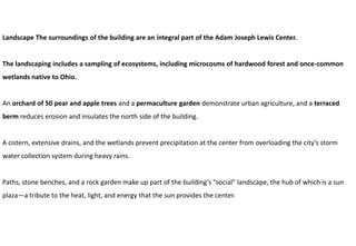 Landscape The surroundings of the building are an integral part of the Adam Joseph Lewis Center.
The landscaping includes a sampling of ecosystems, including microcosms of hardwood forest and once-common
wetlands native to Ohio.
An orchard of 50 pear and apple trees and a permaculture garden demonstrate urban agriculture, and a terraced
berm reduces erosion and insulates the north side of the building.
A cistern, extensive drains, and the wetlands prevent precipitation at the center from overloading the city’s storm
water collection system during heavy rains.
Paths, stone benches, and a rock garden make up part of the building’s “social” landscape, the hub of which is a sun
plaza—a tribute to the heat, light, and energy that the sun provides the center.
 