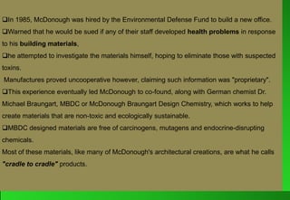 In 1985, McDonough was hired by the Environmental Defense Fund to build a new office.
Warned that he would be sued if any of their staff developed health problems in response
to his building materials,
he attempted to investigate the materials himself, hoping to eliminate those with suspected
toxins.
Manufactures proved uncooperative however, claiming such information was "proprietary".
This experience eventually led McDonough to co-found, along with German chemist Dr.
Michael Braungart, MBDC or McDonough Braungart Design Chemistry, which works to help
create materials that are non-toxic and ecologically sustainable.
MBDC designed materials are free of carcinogens, mutagens and endocrine-disrupting
chemicals.
Most of these materials, like many of McDonough's architectural creations, are what he calls
"cradle to cradle" products.
 