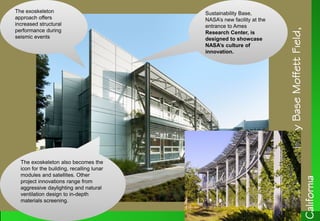NASASustainabilityBaseMoffettField,
California
Sustainability Base,
NASA’s new facility at the
entrance to Ames
Research Center, is
designed to showcase
NASA’s culture of
innovation.
Sustainability Base,
NASA’s new facility at the
entrance to Ames
Research Center, is
designed to showcase
NASA’s culture of
innovation.
The exoskeleton
approach offers
increased structural
performance during
seismic events
The exoskeleton
approach offers
increased structural
performance during
seismic events
The exoskeleton also becomes the
icon for the building, recalling lunar
modules and satellites. Other
project innovations range from
aggressive daylighting and natural
ventilation design to in-depth
materials screening.
The exoskeleton also becomes the
icon for the building, recalling lunar
modules and satellites. Other
project innovations range from
aggressive daylighting and natural
ventilation design to in-depth
materials screening.
 