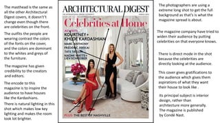 The masthead is the same as
all the other Architectural
Digest covers, it doesn't’t
change even though there
are celebrities on the front.
The magazine company have tried to
widen their audience by putting
celebrities on that everyone knows.
The outfits the people are
wearing contrast the colors
of the fonts on the cover,
and the colors are dominant
to the whites and greys of
the furniture.
The encode to this
magazine is to inspire the
audience to have houses
like the Kardashians.
The photographers are using a
extreme long shot to get the full
background as that’s is what the
magazine spread is about.
There is direct mode in the shot
because the celebrities are
directly looking at the audience.
There is natural lighting in this
shot which makes low key
lighting and makes the room
look lot brighter.
The magazine has given
credibility to the creators
and editors.
This cover gives gratifications to
the audience which gives them
aspirations of what they want
their house to look like .
Its principal subject is interior
design, rather than
architecture more generally.
The magazine is published
by Condé Nast.
 