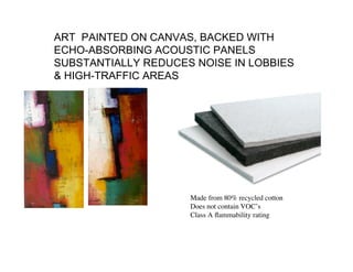 ART PAINTED ON CANVAS, BACKED WITH
ECHO-ABSORBING ACOUSTIC PANELS
SUBSTANTIALLY REDUCES NOISE IN LOBBIES
& HIGH-TRAFFIC AREAS




                     Made from 80% recycled cotton
                     Does not contain VOC’s
                     Class A ﬂammability rating
 