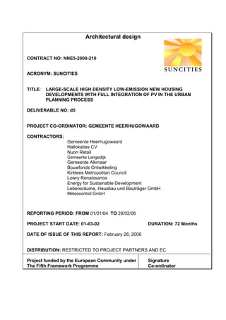 Architectural design


CONTRACT NO: NNE5-2000-210


ACRONYM: SUNCITIES


TITLE:   LARGE-SCALE HIGH DENSITY LOW-EMISSION NEW HOUSING
         DEVELOPMENTS WITH FULL INTEGRATION OF PV IN THE URBAN
         PLANNING PROCESS

DELIVERABLE NO: d5


PROJECT CO-ORDINATOR: GEMEENTE HEERHUGOWAARD

CONTRACTORS:
                 Gemeente Heerhugowaard
                 Hallokaties CV
                 Nuon Retail
                 Gemeente Langedijk
                 Gemeente Alkmaar
                 Bouwfonds Ontwikkeling
                 Kirklees Metropolitan Council
                 Lowry Renaissance
                 Energy for Sustainable Development
                 Lebensräume, Hausbau und Bauträger GmbH
                 Meteocontrol GmbH



REPORTING PERIOD: FROM 01/01/04 TO 28/02/06

PROJECT START DATE: 01-03-02                      DURATION: 72 Months

DATE OF ISSUE OF THIS REPORT: February 28, 2006


DISTRIBUTION: RESTRICTED TO PROJECT PARTNERS AND EC

Project funded by the European Community under    Signature
The Fifth Framework Programme                     Co-ordinator
 